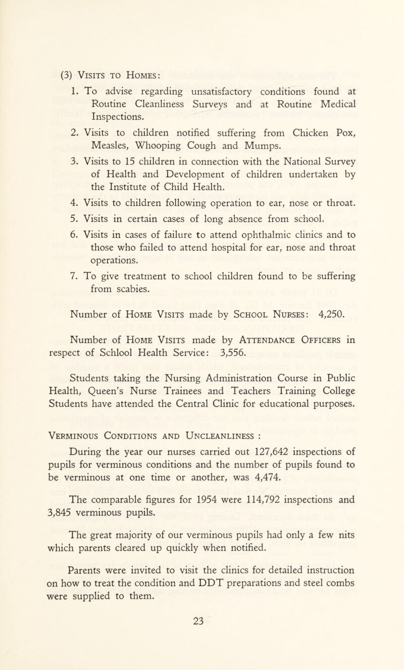 (3) Visits to Homes: 1. To advise regarding unsatisfactory conditions found at Routine Cleanliness Surveys and at Routine Medical Inspections* 2. Visits to children notified suffering from Chicken Pox^ Measles^ Whooping Cough and Mumps* 3* Visits to 15 children in connection with the National Survey of Health and Development of children undertaken by the Institute of Child Health* 4* Visits to children following operation to ear^ nose or throat* 5* Visits in certain cases of long absence from school* 6* Visits in cases of failure to attend ophthalmic clinics and to those who failed to attend hospital for ear^ nose and throat operations* 7* To give treatment to school children found to be suffering from scabies* Number of Home Visits made by School Nurses: 4,250* Number of Home Visits made by Attendance Officers in respect of Schlool Health Service: 3,556* Students taking the Nursing Administration Course in Public Health, Queen's Nurse Trainees and Teachers Training College Students have attended the Central Clinic for educational purposes* Verminous Conditions and Uncleanliness : During the year our nurses carried out 127,642 inspections of pupils for verminous conditions and the number of pupils found to be verminous at one time or another, was 4,474* The comparable figures for 1954 were 114,792 inspections and 3,845 verminous pupils* The great majority of our verminous pupils had only a few nits which parents cleared up quickly when notified* Parents were invited to visit the clinics for detailed instruction on how to treat the condition and DDT preparations and steel combs were supplied to them*