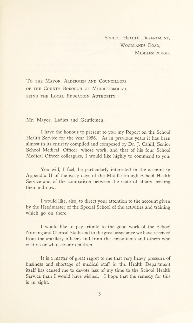 School Health Department, Woodlands Road, Middlesbrough. To the Mayor, Aldermen and Councillors of the County Borough of Middlesbrough, BEING THE LOCAL EDUCATION AUTHORITY : Mr. Mayor, Ladies and Gentlemen, I have the honour to present to you my Report on the School Health Service for the year 1956. As in previous years it has been almost in its entirety compiled and composed by Dr. J. Cahill, Senior School Medical Officer, whose work, and that of his four School Medical Officer colleagues, I would like highly to commend to you. You will, I feel, be particularly interested in the account in Appendix II of the early days of the Middlesbrough School Health Service and of the comparison between the state of affairs existing then and now. I would like, also, to direct your attention to the account given by the Headmaster of the Special School of the activities and training which go on there. I would like to pay tribute to the good work of the School Nursing and Clerical Staffs and to the great assistance we have received from the ancillary officers and from the consultants and others who visit us or who see our children. It is a matter of great regret to me that very heavy pressure of business and shortage of medical staff in the Health Department itself has caused me to devote less of my time to the School Health Service than I would have wished. I hope that the remedy for this is in sight.