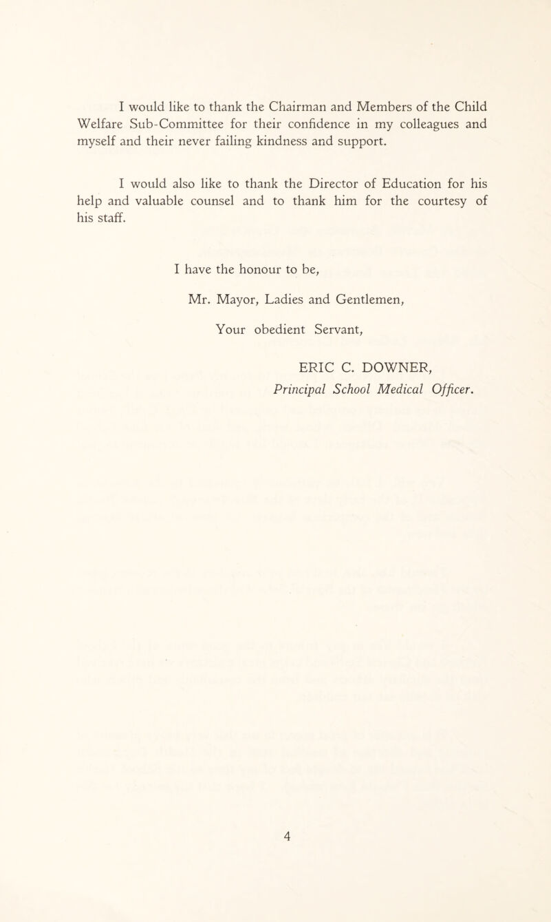 I would like to thank the Chairman and Members of the Child Welfare Sub-Committee for their confidence in my colleagues and myself and their never failing kindness and support. I would also like to thank the Director of Education for his help and valuable counsel and to thank him for the courtesy of his staff. I have the honour to be, Mr. Mayor, Ladies and Gentlemen, Your obedient Servant, ERIC C. DOWNER, Principal School Medical Officer.