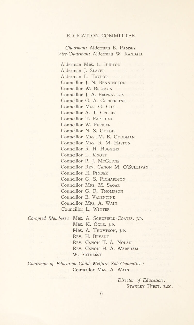 EDUCATION COMMITTEE Chairman: Alderman B. Ramsey Vice-Chairman: Aiderman W. Randall Alderman Mrs. L. Burton Alderman J. Slater Alderman L. Taylor Councillor j. N. Bennington Councillor W. Brecicon Councillor J. A. Brown, j.p. Councillor G. A. Cockerline Councillor Mrs. G. Cox Councillor A. T. Crosby Councillor T. Farthing Councillor W. Perrier Councillor N. S. Goldie Councillor Mrs. M. B. Goodman Councillor Mrs. R. M. Haston Councillor R. H. Huggins Councillor L. Knott Councillor P. J. McGlone Councillor Rev. Canon M. O'Sullivan Councillor H. Pinder Councillor G. S. Richardson Councillor Mrs. M. Sagar Councillor G. R. Thompson Councillor E. Valentine Councillor Mrs. A. Wain Councillor L. Winter Co-opted Members: Mrs. A. Schofield-Coates, j.p. Mrs. K. Ogle, j.p. Mrs. A. Thompson, j.p. Rev. H. Bryant Rev. Canon T. A. Nolan Rev. Canon H. A. Wareham W. Sutherst Chairman of Education Child Welfare Sub-Committee: Councillor Mrs. A. Wain Director of Education: Stanley Hirst, b.sc.