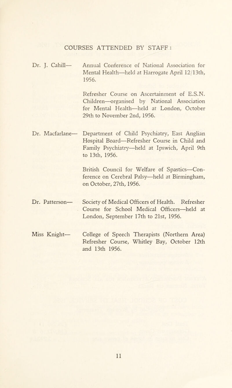 COURSES ATTENDED BY STAFF: Dr. J. Cahill— Dr. Macfariane Dr. Patterson— Miss Knight— Annual Conference of National Association for Mental Health—held at Harrogate April 12/13th, 1956. Refresher Course on Ascertainment of E.S.N. Children—organised by National Association for Mental Health—held at London, October 29th to November 2nd, 1956. Department of Child Psychiatry, East Anglian Hospital Board—Refresher Course in Child and Family Psychiatry—held at Ipswich, April 9th to 13th, 1956. British Council for Welfare of Spastics—Con¬ ference on Cerebral Palsy—held at Birmingham, on October, 27th, 1956. Society of Medical Officers of Health. Refresher Course for School Medical Officers—held at London, September 17th to 21st, 1956. College of Speech Therapists (Northern Area) Refresher Course, Whitley Bay, October 12th and 13th 1956.