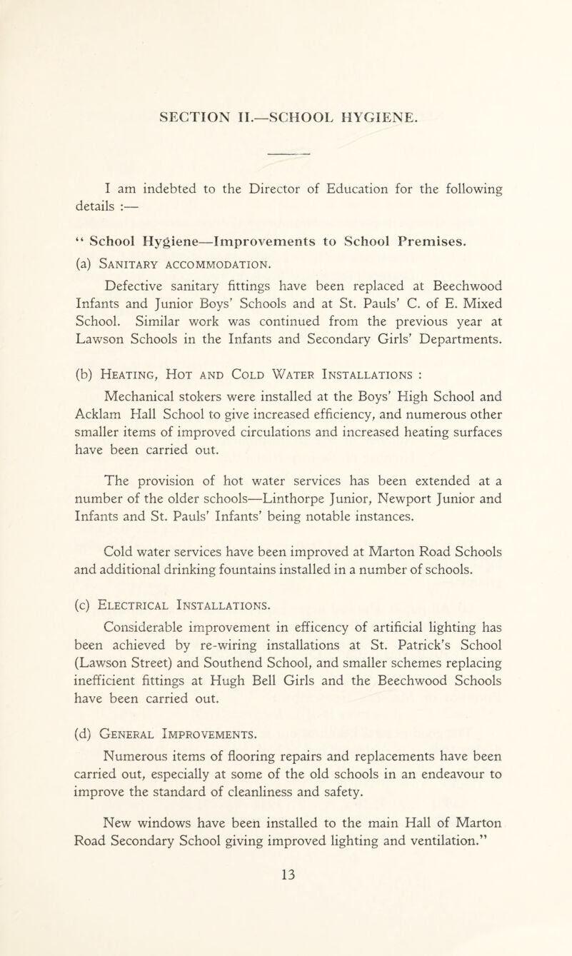 SECTION II.—SCHOOL HYGIENE. I am indebted to the Director of Education for the following details :— “ School Hygiene—Improvements to School Premises. (a) Sanitary accommodation. Defective sanitary fittings have been replaced at Beechwood Infants and Junior Boys' Schools and at St. Pauls' C. of E. Mixed School. Similar work was continued from the previous year at Lawson Schools in the Infants and Secondary Girls' Departments. (b) Heating, Hot and Cold Water Installations : Mechanical stokers were installed at the Boys' Eligh School and Acklam Hall School to give increased efficiency, and numerous other smaller items of improved circulations and increased heating surfaces have been carried out. The provision of hot water services has been extended at a number of the older schools—Linthorpe Junior, Newport Junior and Infants and St. Pauls' Infants' being notable instances. Cold water services have been improved at Marton Road Schools and additional drinking fountains installed in a number of schools. (c) Electrical Installations. Considerable improvement in efficency of artificial lighting has been achieved by re-wiring installations at St. Patrick's School (Lawson Street) and Southend School, and smaller schemes replacing inefficient fittings at Hugh Bell Girls and the Beechwood Schools have been carried out. (d) General Improvements. Numerous items of flooring repairs and replacements have been carried out, especially at some of the old schools in an endeavour to improve the standard of cleanliness and safety. New windows have been installed to the main Hall of Marton Road Secondary School giving improved lighting and ventilation.”