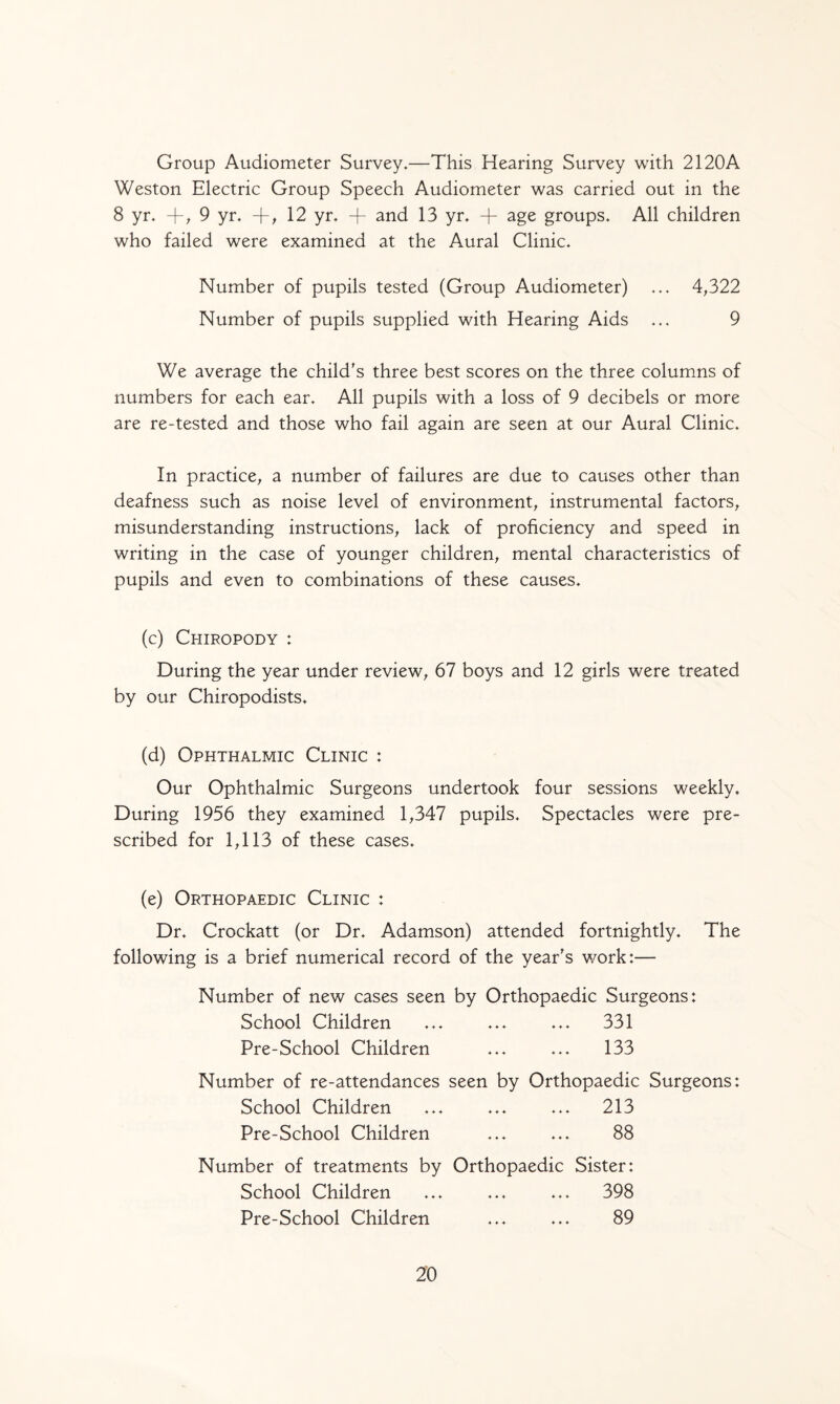 Group Audiometer Survey.—This Hearing Survey with 2120A Weston Electric Group Speech Audiometer was carried out in the 8 yr. + , 9 yr. -f-, 12 yr. + and 13 yr. + age groups. All children who failed were examined at the Aural Clinic. Number of pupils tested (Group Audiometer) ... 4,322 Number of pupils supplied with Hearing Aids ... 9 We average the child's three best scores on the three columns of numbers for each ear. All pupils with a loss of 9 decibels or more are re-tested and those who fail again are seen at our Aural Clinic. In practice, a number of failures are due to causes other than deafness such as noise level of environment, instrumental factors, misunderstanding instructions, lack of proficiency and speed in writing in the case of younger children, mental characteristics of pupils and even to combinations of these causes. (c) Chiropody : During the year under review, 67 boys and 12 girls were treated by our Chiropodists. (d) Ophthalmic Clinic : Our Ophthalmic Surgeons undertook four sessions weekly. During 1956 they examined 1,347 pupils. Spectacles were pre¬ scribed for 1,113 of these cases. (e) Orthopaedic Clinic : Dr. Crockatt (or Dr. Adamson) attended fortnightly. The following is a brief numerical record of the year's work:— Number of new cases seen by Orthopaedic Surgeons: School Children ... ... ... 331 Pre-School Children ... ... 133 Number of re-attendances seen by Orthopaedic Surgeons: School Children ... ... ... 213 Pre-School Children ... ... 88 Number of treatments by Orthopaedic Sister: School Children ... ... ... 398 Pre-School Children ... ... 89