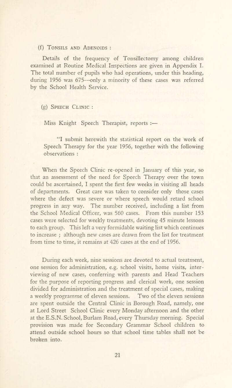 (f) Tonsils and Adenoids : Details of the frequency of Tonsillectomy among children examined at Routine Medical Inspections are given in Appendix I. The total number of pupils who had operations, under this heading, during 1956 was 675—only a minority of these cases was referred by the School Health Service. (g) Speech Clinic : Miss Knight Speech Therapist, reports :— “I submit herewith the statistical report on the work of Speech Therapy for the year 1956, together with the following observations : When the Speech Clinic re-opened in January of this year, so that an assessment of the need for Speech Therapy over the town could be ascertained, I spent the first few weeks in visiting all heads of departments. Great care was taken to consider only those cases where the defect was severe or where speech would retard school progress in any way. The number received, including a list from the School Medical Officer, was 560 cases. From this number 153 cases were selected for weekly treatments, devoting 45 minute lessons to each group. This left a very formidable waiting list which continues to increase ; although new cases are drawn from the list for treatment from time to time, it remains at 426 cases at the end of 1956. During each week, nine sessions are devoted to actual treatment, one session for administration, e.g. school visits, home visits, inter¬ viewing of new cases, conferring with parents and Head Teachers for the purpose of reporting progress and clerical work, one session divided for administration and the treatment of special cases, making a weekly programme of eleven sessions. Two of the eleven sessions are spent outside the Central Clinic in Borough Road, namely, one at Lord Street School Clinic every Monday afternoon and the other at the E.S.N. School, Burlam Road, every Thursday morning. Special provision was made for Secondary Grammar School children to attend outside school hours so that school time tables shall not be broken into.