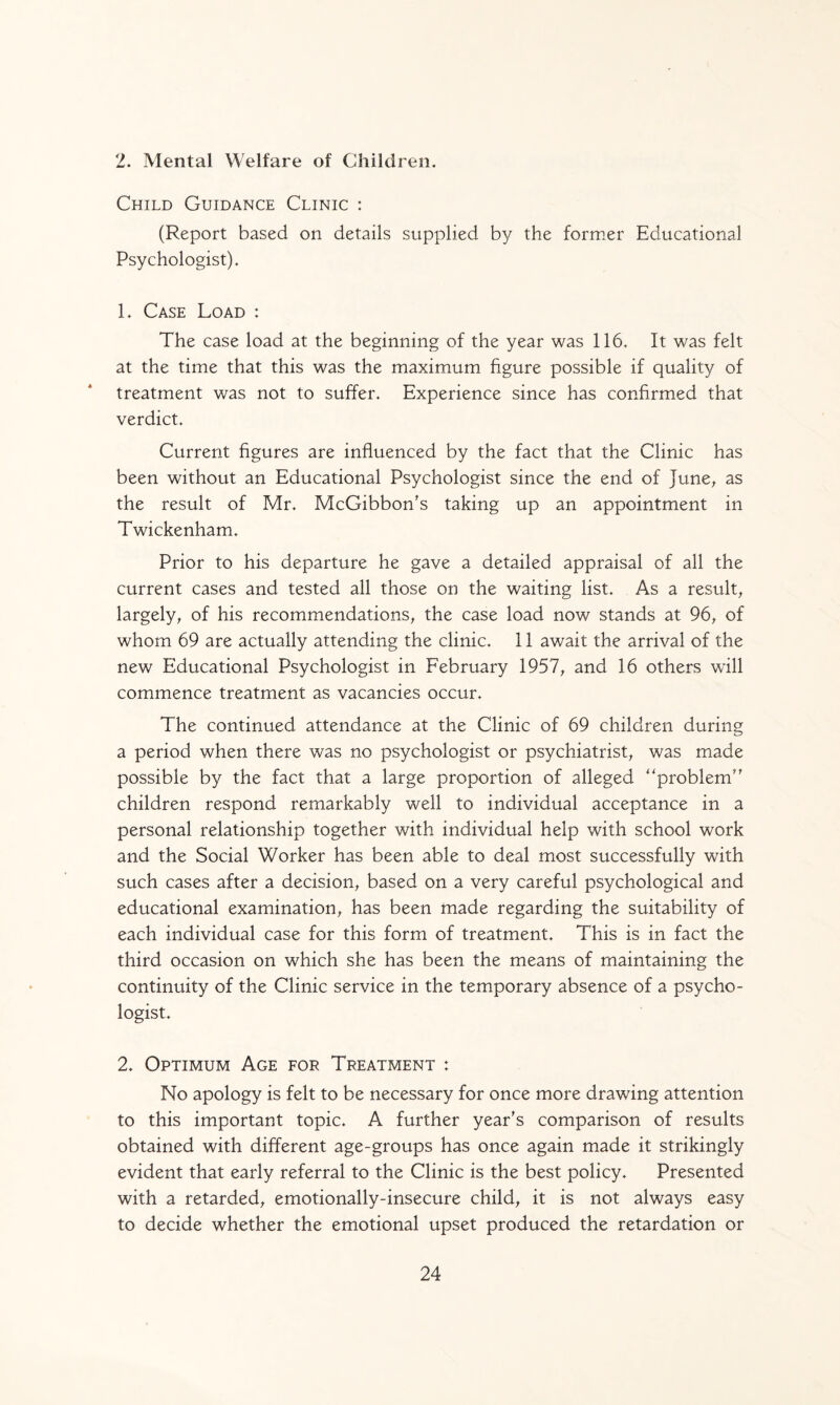 2. Mental Welfare of Children. Child Guidance Clinic : (Report based on details supplied by the former Educational Psychologist). L Case Load : The case load at the beginning of the year was 116. It was felt at the time that this was the maximum figure possible if quality of treatment was not to suffer. Experience since has confirmed that verdict. Current figures are influenced by the fact that the Clinic has been without an Educational Psychologist since the end of June, as the result of Mr. McGibbon's taking up an appointment in Twickenham. Prior to his departure he gave a detailed appraisal of all the current cases and tested all those on the waiting list. As a result, largely, of his recommendations, the case load now stands at 96, of whom 69 are actually attending the clinic. 11 await the arrival of the new Educational Psychologist in February 1957, and 16 others will commence treatment as vacancies occur. The continued attendance at the Clinic of 69 children during a period when there was no psychologist or psychiatrist, was made possible by the fact that a large proportion of alleged problem'' children respond remarkably well to individual acceptance in a personal relationship together with individual help with school work and the Social Worker has been able to deal most successfully with such cases after a decision, based on a very careful psychological and educational examination, has been made regarding the suitability of each individual case for this form of treatment. This is in fact the third occasion on which she has been the means of maintaining the continuity of the Clinic service in the temporary absence of a psycho¬ logist. 2. Optimum Age for Treatment : No apology is felt to be necessary for once more drawing attention to this important topic. A further year's comparison of results obtained with different age-groups has once again made it strikingly evident that early referral to the Clinic is the best policy. Presented with a retarded, emotionally-insecure child, it is not always easy to decide whether the emotional upset produced the retardation or