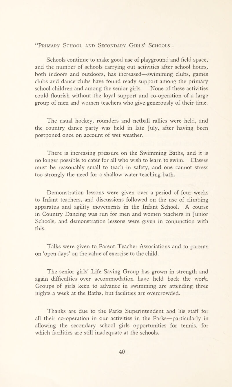 Primary School and Secondary Girls’ Schools : Schools continue to make good use of playground and field space, and the number of schools carrying out activities after school hours, both indoors and outdoors, has increased—swimming clubs, games clubs and dance clubs have found ready support among the primary school children and among the senior girls. None of these activities could flourish without the loyal support and co-operation of a large group of men and women teachers who give generously of their time. The usual hockey, rounders and netball rallies were held, and the country dance party was held in late July, after having been postponed once on account of wet weather. There is increasing pressure on the Swimming Baths, and it is no longer possible to cater for all who wish to learn to swim. Classes must be reasonably small to teach in safety, and one cannot stress too strongly the need for a shallow water teaching bath. Demonstration lessons were given over a period of four weeks to Infant teachers, and discussions followed on the use of climbing apparatus and agility movements in the Infant School. A course in Country Dancing was run for men and women teachers in Junior Schools, and demonstration lessons were given in conjunction with this. Talks were given to Parent Teacher Associations and to parents on 'open days’ on the value of exercise to the child. The senior girls’ Life Saving Group has grown in strength and again difficulties over accommodation have held back the work. Groups of girls keen to advance in swimming are attending three nights a week at the Baths, but facilities are overcrowded. Thanks are due to the Parks Superintendent and his staff for all their co-operation in our activities in the Parks—particularly in allowing the secondary school girls opportunities for tennis, for which facilities are still inadequate at the schools.