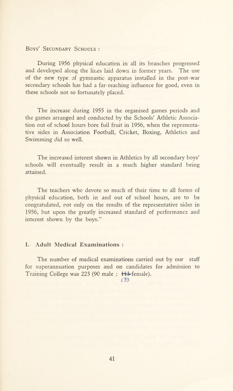 Boys' Secondary Schools : During 1956 physical education in all its branches progressed and developed along the lines laid down in former years. The use of the new type of gymnastic apparatus installed in the post-war secondary schools has had a far-reaching influence for good, even in these schools not so fortunately placed. The increase during 1955 in the organised games periods and the games arranged and conducted by the Schools' Athletic Associa¬ tion out of school hours bore full fruit in 1956, when the representa¬ tive sides in Association Football, Cricket, Boxing, Athletics and Swimming did so well. The increased interest shown in Athletics by all secondary boys’ schools will eventually result in a much higher standard being attained. The teachers who devote so much of their time to all forms of physical education, both in and out of school hours, are to be congratulated, rot only on the results of the representative sides in 1956, but upon the greatly increased standard of performance and interest shown by the boys. I. Adult Medical Examinations : The number of medical examinations carried out by our staff for superannuation purposes and on candidates for admission to Training College was 223 (90 male ; 343-female). 133