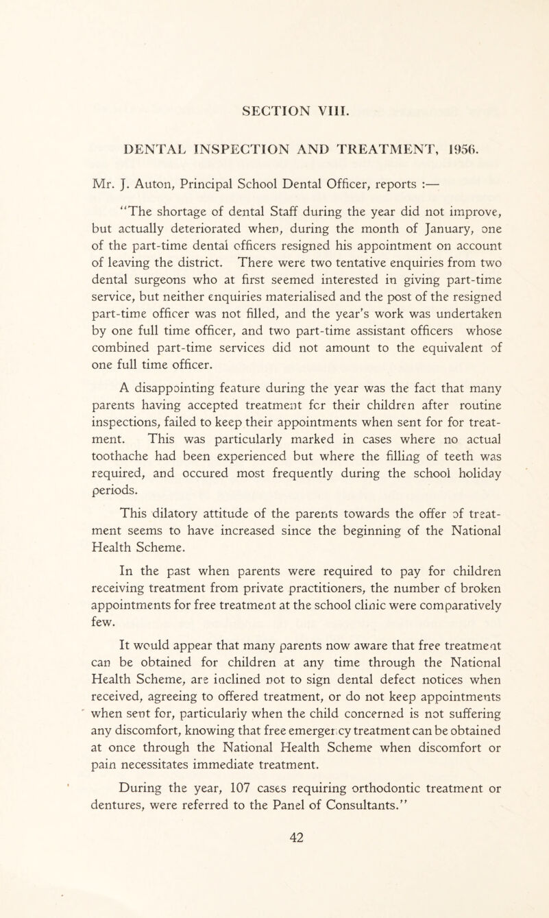 SECTION VIII. DENTAL INSPECTION AND TREATMENT, 1956. Mr. J. Auton, Principal School Dental Officer, reports :— The shortage of dental Staff during the year did not improve, but actually deteriorated when, during the month of January, one of the part-time dental officers resigned his appointment on account of leaving the district. There were two tentative enquiries from two dental surgeons who at first seemed interested in giving part-time service, but neither enquiries materialised and the post of the resigned part-time officer was not filled, and the year's work was undertaken by one full time officer, and two part-time assistant officers whose combined part-time services did not amount to the equivalent of one full time officer. A disappointing feature during the year was the fact that many parents having accepted treatment fcr their children after routine inspections, failed to keep their appointments when sent for for treat¬ ment. This was particularly marked in cases where no actual toothache had been experienced but where the filling of teeth was required, and occured most frequently during the school holiday periods. This dilatory attitude of the parents towards the offer of treat¬ ment seems to have increased since the beginning of the National Health Scheme. In the past when parents were required to pay for children receiving treatment from private practitioners, the number of broken appointments for free treatment at the school clinic were comparatively few. It would appear that many parents now aware that free treatment can be obtained for children at any time through the National Health Scheme, are inclined not to sign dental defect notices when received, agreeing to offered treatment, or do not keep appointments when sent for, particularly when the child concerned is not suffering any discomfort, knowing that free emergency treatment can be obtained at once through the National Health Scheme when discomfort or pain necessitates immediate treatment. During the year, 107 cases requiring orthodontic treatment or dentures, were referred to the Panel of Consultants.