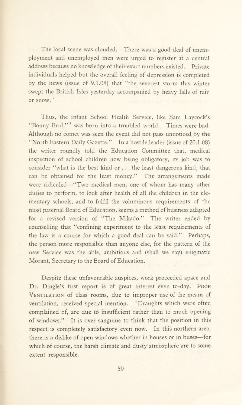The local scene was clouded. There was a good deal of unem¬ ployment and unemployed men were urged to register at a central address because no knowledge of their exact numbers existed. Private individuals helped but the overall feeling of depression is completed by the news (issue of 9.1.08) that the severest storm this winter swept the British Isles yesterday accompanied by heavy falls of rain or snow. Thus, the infant School Health Service, like Sam Laycock's Bonny Brid, ^ was born into a troubled world. Times were bad. Although no comet was seen the event did not pass unnoticed by the North Eastern Daily Gazette. In a hostile leader (issue of 20.1.08) the writer roundly told the Education Committee that, medical inspection of school children now being obligatory, its job was to consider what is the best kind or . . . the least dangerous kind, that can be obtained for the least money. The arrangements made were ridiculed—Two medical men, one of whom has many other duties to perform, to look after health of all the children in the ele¬ mentary schools, and to fulfil the voluminous requirements of the most paternal Board of Education, seems a method of business adapted for a revised version of The Mikado. The writer ended by counselling that confining experiment to the least requirements of the law is a course for which a good deal can be said. Perhaps, the person more responsible than anyone else, for the pattern of the newr Service was the able, ambitious and (shall we say) enigmatic Morant, Secretary to the Board of Education. Despite these unfavourable auspices, work proceeded apace and Dr. Dingle's first report is of great interest even to-day. Poor Ventilation of class rooms, due to improper use of the means of ventilation, received special mention. Draughts which were often complained of, are due to insufficient rather than to much opening of windows. It is over sanguine to think that the position in this respect is completely satisfactory even nowT. In this northern area, there is a dislike of open windows whether in houses or in buses—for which of course, the harsh climate and dusty atmosphere are to some extent responsible.