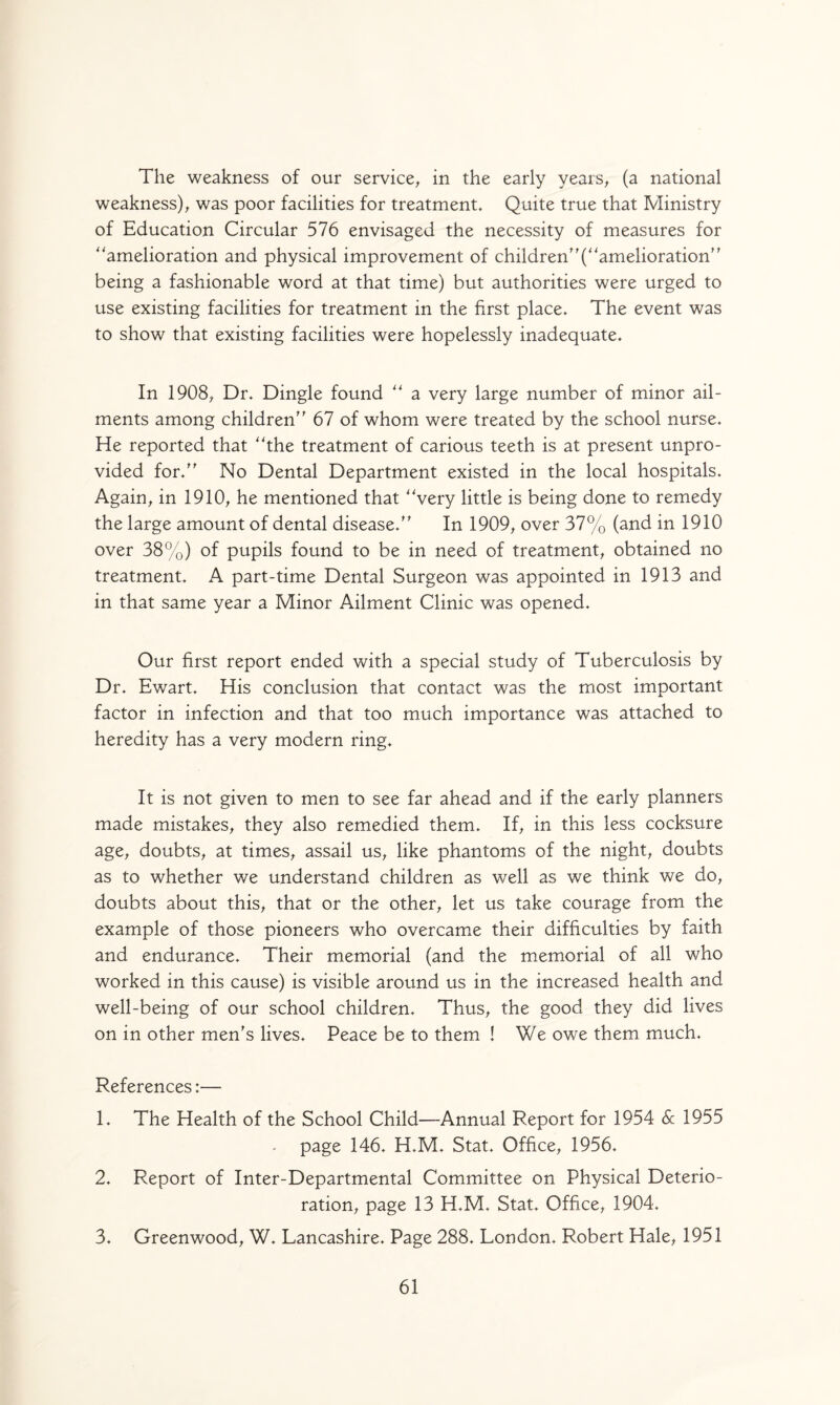 The weakness of our service, in the early years, (a national weakness), was poor facilities for treatment. Quite true that Ministry of Education Circular 576 envisaged the necessity of measures for ''amelioration and physical improvement of children”(“amelioration” being a fashionable word at that time) but authorities were urged to use existing facilities for treatment in the first place. The event was to show that existing facilities were hopelessly inadequate. In 1908, Dr. Dingle found “ a very large number of minor ail¬ ments among children” 67 of whom were treated by the school nurse. He reported that “the treatment of carious teeth is at present unpro¬ vided for.” No Dental Department existed in the local hospitals. Again, in 1910, he mentioned that “very little is being done to remedy the large amount of dental disease.” In 1909, over 37% (and in 1910 over 38%) of pupils found to be in need of treatment, obtained no treatment. A part-time Dental Surgeon was appointed in 1913 and in that same year a Minor Ailment Clinic was opened. Our first report ended with a special study of Tuberculosis by Dr. Ewart. His conclusion that contact was the most important factor in infection and that too much importance was attached to heredity has a very modern ring. It is not given to men to see far ahead and if the early planners made mistakes, they also remedied them. If, in this less cocksure age, doubts, at times, assail us, like phantoms of the night, doubts as to whether we understand children as well as we think we do, doubts about this, that or the other, let us take courage from the example of those pioneers who overcame their difficulties by faith and endurance. Their memorial (and the memorial of all who worked in this cause) is visible around us in the increased health and well-being of our school children. Thus, the good they did lives on in other men's lives. Peace be to them ! We owe them much. References:— 1. The Health of the School Child—Annual Report for 1954 Sc 1955 - page 146. H.M. Stat. Office, 1956. 2. Report of Inter-Departmental Committee on Physical Deterio¬ ration, page 13 H.M. Stat. Office, 1904. 3. Greenwood, W. Lancashire. Page 288. London. Robert Hale, 1951