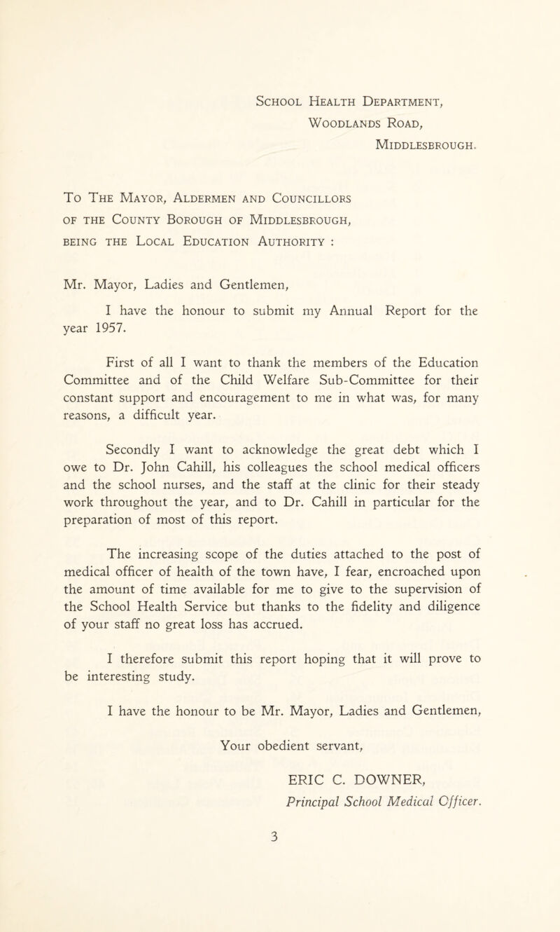 School Health Department^ Woodlands Road, Middlesbrough* To The Mayor, Aldermen and Councillors OF THE County Borough of Middlesbrough, BEING THE LoCAL EDUCATION AUTHORITY : Mr. Mayor, Ladies and Gentlemen, I have the honour to submit my Annual Report for the year 1957. First of all I want to thank the members of the Education Committee and of the Child Welfare Sub-Committee for their constant support and encouragement to me in what was, for many reasons, a difficult year. Secondly I want to acknowledge the great debt which I owe to Dr. John Cahill, his colleagues the school medical officers and the school nurses, and the staff at the clinic for their steady work throughout the year, and to Dr. Cahill in particular for the preparation of most of this report. The increasing scope of the duties attached to the post of medical officer of health of the town have, I fear, encroached upon the amount of time available for me to give to the supervision of the School Health Service but thanks to the fidelity and diligence of your staff no great loss has accrued. I therefore submit this report hoping that it will prove to be interesting study. I have the honour to be Mr. Mayor, Ladies and Gentlemen, Your obedient servant. 3 ERIC C. DOWNER, Principal School Medical Officer,