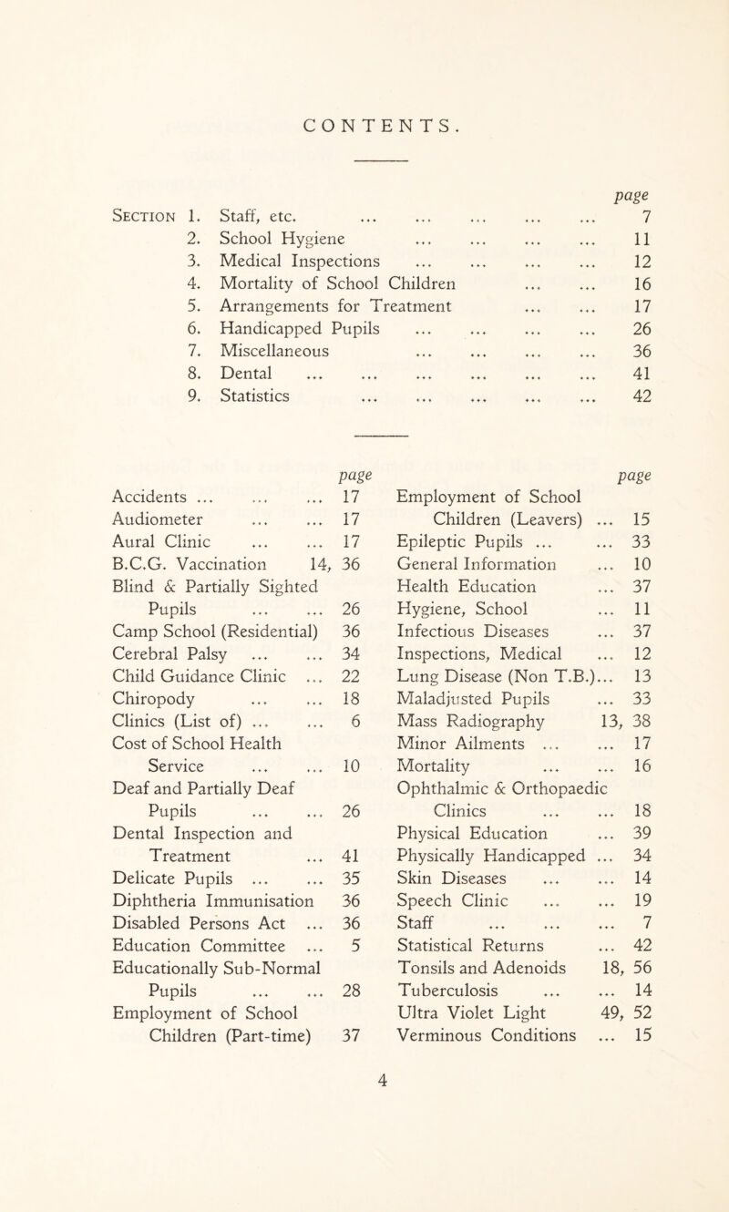 CONTENTS. Section L 2. 3. 4. 5. 6. 7. St3.ft^ etc. «»» <. < School Hygiene Medical Inspections Mortality of School Children Arrangements for Treatment Handicapped Pupils Miscellaneous page 1 11 12 16 17 26 36 8. Dental ♦ ♦ ♦ ♦♦♦ ♦♦♦ ♦♦♦ 41 9. Statistics ♦ ♦ ♦ * * * ♦♦♦ ♦♦4 444 42 page page Accidents ... 17 Employment of School Audiometer 17 Children (Leavers) ... 15 Aural Clinic 17 Epileptic Pupils ... 33 B.C.G. Vaccination 14^ 36 General Information 10 Blind 6c Partially Sighted Health Education 37 Pupils 26 Hygiene^ School 11 Camp School (Residential) 36 Infectious Diseases 37 Cerebral Palsy 34 Inspections^ Medical 12 Child Guidance Clinic 22 Lung Disease (Non T.B.)... 13 Chiropody 18 Maladjusted Pupils 33 Clinics (List of) ... 6 Mass Radiography 13, 38 Cost of School Health Minor Ailments ... 17 Service 10 Mortality 16 Deaf and Partially Deaf Ophthalmic 6c Orthopaedic Pupils 26 Clinics 18 Dental Inspection and Physical Education 39 Treatment 41 Physically Handicapped ... 34 Delicate Pupils ... 35 Skin Diseases 14 Diphtheria Immunisation 36 Speech Clinic 19 Disabled Persons Act 36 tS-ff 444 444 444 7 Education Committee 5 Statistical Returns 42 Educationally Sub-Normal Tonsils and Adenoids 18, 56 Pupils 28 Tuberculosis 14 Employment of School Ultra Violet Light 49, 52 Children (Part-time) 37 Verminous Conditions 15