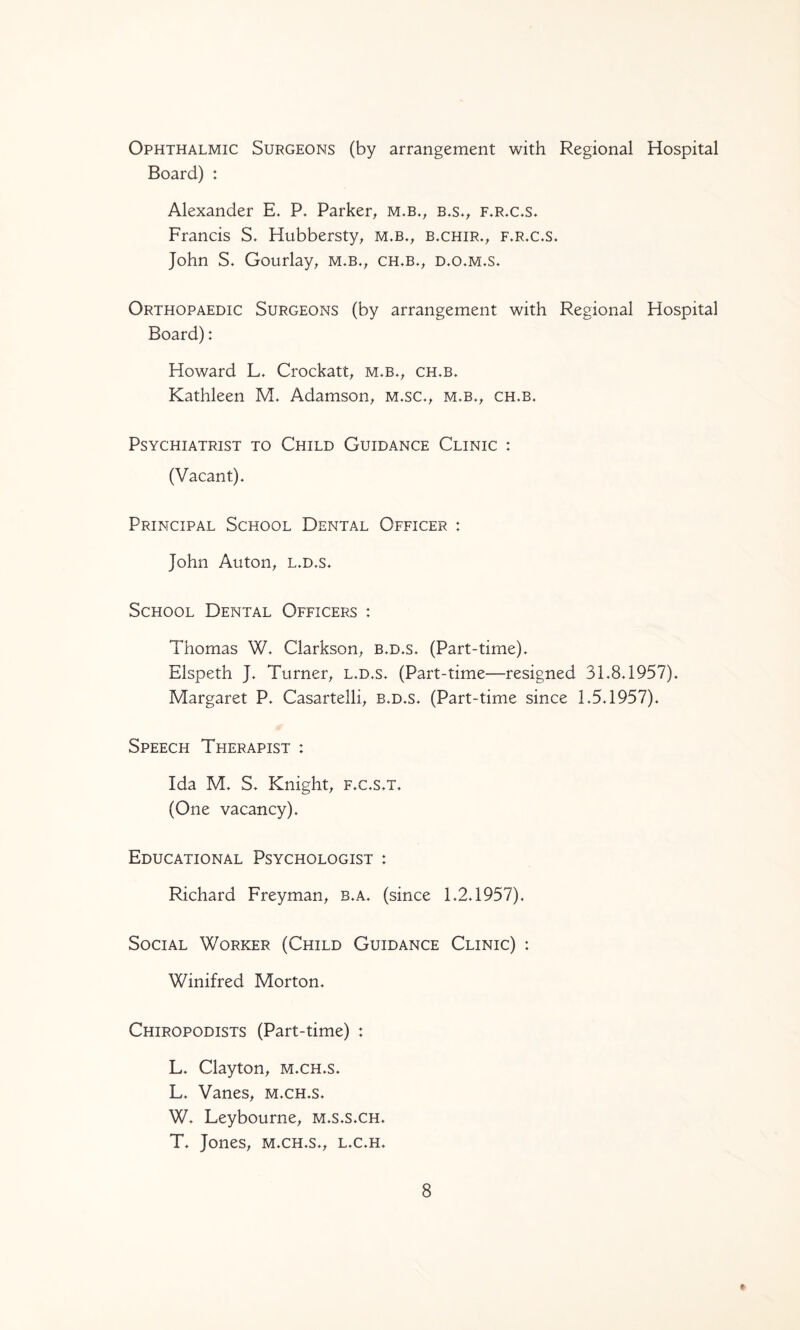 Ophthalmic Surgeons (by arrangement with Regional Hospital Board) : Alexander E. P. Parker^ m,b., b.s.^ f.rx.s. Francis S. Hubbersty, m.b., b.chir.^ f.r.c.s. John S. Gourlay^ m.b.^ ch»b.^ d,o*m.s. Orthopaedic Surgeons (by arrangement with Regional Hospital Board): Howard L, Crockatt^ m.b,, ch,b. Kathleen M. Adamson^ m.sc.^ m.b.^, ch.b. Psychiatrist to Child Guidance Clinic : (Vacant). Principal School Dental Officer : John Autoii; L.D.s. School Dental Officers : Thomas W. Clarkson^ b.d.s. (Part-time). Elspeth J. Turner^ l.d.s. (Part-time—resigned 31.8.1957). Margaret P. Casartelli, b.d.s. (Part-time since 1.5.1957). Speech Therapist : Ida M. S. Knight; f.c.s.t. (One vacancy). Educational Psychologist : Richard FreymaU; b.a. (since 1.2.1957). Social Worker (Child Guidance Clinic) : Winifred Morton. Chiropodists (Part-time) : L. Clayton; m.ch.s. L. VaneS; m.ch.s. W. Leybourne; m.s.s.ch. T. JoneS; m.ch.s.; l.c.h. 8 t