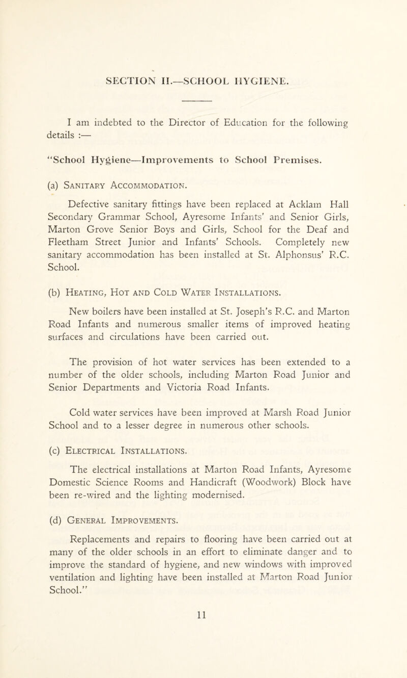 SECTION II.—SCHOOL HYGIENE. I am indebted to the Director of Education for the following details :— ''School Hygiene—Improvements to School Premises. (a) Sanitary Accommodation. Defective sanitary fittings have been replaced at Acklam Hall Secondary Grammar Schoofi Ayresome Infants' and Senior Girls, Marton Grove Senior Boys and Girls, School for the Deaf and Fleetham Street Junior and Infants' Schools. Completely new sanitary accommodation has been installed at St. Alphonsus' R.C. School. (b) Heating, Hot and Cold Water Installations. New boilers have been installed at St. Joseph's R.C. and Marton Road Infants and numerous smaller items of improved heating surfaces and circulations have been carried out. The provision of hot water services has been extended to a number of the older schools, including Marton Road Junior and Senior Departments and Victoria Road Infants. Cold water services have been improved at Marsh Road Junior School and to a lesser degree in numerous other schools. (c) Electrical Installations. The electrical installations at Marton Road Infants, Ayresome Domestic Science Rooms and Handicraft (Woodwork) Block have been re-wired and the lighting modernised. (d) General Improvements. Replacements and repairs to flooring have been carried out at many of the older schools in an effort to eliminate danger and to improve the standard of hygiene, and new windows with improved ventilation and lighting have been installed at Marton Road Junior School.