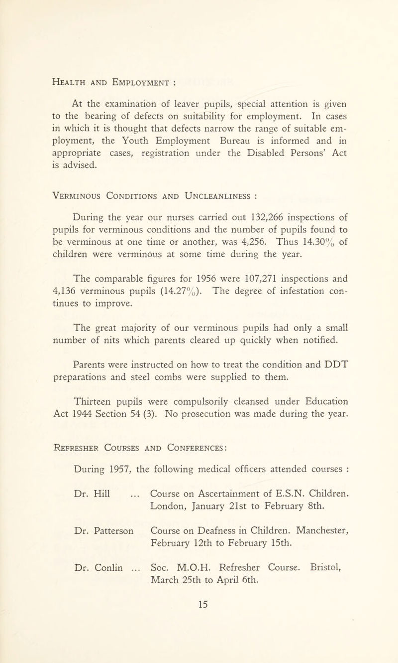 Health and Employment : At the examination of leaver pupils, special attention is given to the bearing of defects on suitability for employment. In cases in which it is thought that defects narrow the range of suitable em¬ ployment, the Youth Employment Bureau is informed and in appropriate cases, registration under the Disabled Persons' Act is advised. Verminous Conditions and Uncleanliness : During the year our nurses carried out 132,266 inspections of pupils for verminous conditions and the number of pupils found to be verminous at one time or another, was 4,256. Thus 14.30% of children were verminous at some time during the year. The comparable figures for 1956 were 107,271 inspections and 4,136 verminous pupils (14.27%). The degree of infestation con¬ tinues to improve. The great majority of our verminous pupils had only a small number of nits which parents cleared up quickly when notified. Parents were instructed on how to treat the condition and DDT preparations and steel combs were supplied to them. Thirteen pupils were compulsorily cleansed under Education Act 1944 Section 54 (3). No prosecution was made during the year. Refresher Courses and Conferences: During 1957, the following medical officers attended courses : Dr. Hill ... Course on Ascertainment of E.S.N. Children. London, January 21st to February 8th. Dr. Patterson Course on Deafness in Children. Manchester, February 12th to February 15th. Dr. Conlin ... Soc. M.O.H. Refresher Course. Bristol, March 25th to April 6th.