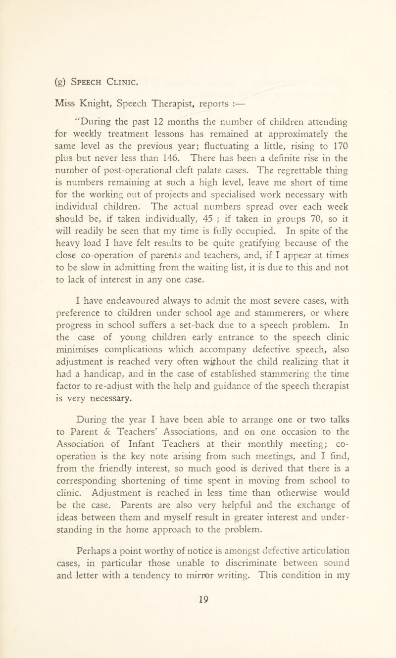 (g) Speech Clinic, Miss Knight^ Speech Therapist, reports :— '^During the past 12 months the ntimber of children attending for weekly treatment lessons has remained at approximately the same level as the previous year; fluctuating a little, rising to 170 plus but never less than 146, There has been a definite rise in the number of post-operational cleft palate cases. The regrettable thing is numbers remaining at such a high level, leave me short of time for the working out of projects and specialised work necessary with individual children. The actual numbers spread over each week should be, if taken individually, 45 ; if taken in groups 70, so it will readily be seen that my time is fully occupied. In spite of the heavy load I have felt results to be quite gratifying because of the close co-operation of parents and teachers, and, if I appear at times to be slow in admitting from the waiting list, it is due to this and not to lack of interest in any one case, I have endeavoured always to admit the most severe cases, with preference to children under school age and stammerers, or where progress in school suffers a set-back due to a speech problem. In the case of young children early entrance to the speech clinic minimises complications Vvhich accompany defective speech, also adjustment is reached very often without the child realizing that it had a handicap, and in the case of established stammering the time factor to re-adjust with the help and guidance of the speech therapist is very necessary. During the year I have been able to arrange one or two talks to Parent 6c Teachers' Associations, and on one occasion to the Association of Infant Teachers at their monthly meeting; co¬ operation is the key note arising from such meetings, and I find, from the friendly interest, so much good is derived that there is a corresponding shortening of time spent in moving from school to clinic. Adjustment is reached in less time than otherwise would be the case. Parents are also very helpful and the exchange of ideas between them and myself result in greater interest and under¬ standing in the home approach to the problem. Perhaps a point worthy of notice is amongst defective articulation cases, in particular those unable to discriminate between sound and letter with a tendency to mirror writing. This condition in my
