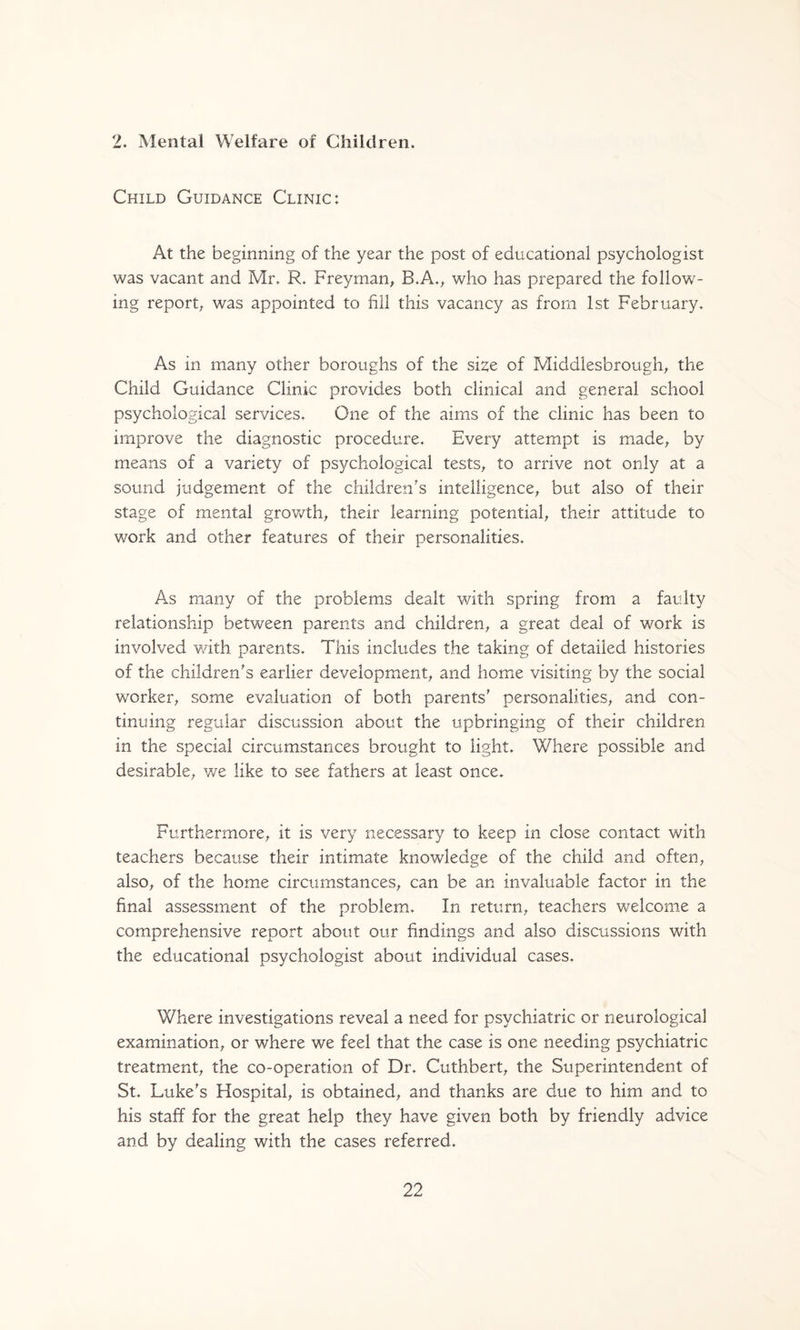2. Mental Welfare of Children. Child Guidance Clinic: At the beginning of the year the post of educational psychologist was vacant and Mr. R. Freyman, B.A.^ who has prepared the follow¬ ing report^ was appointed to fill this vacancy as from 1st February. As in many other boroughs of the si^e of Middlesbrough^ the Child Guidance Clinic provides both clinical and general school psychological services. One of the aims of the clinic has been to improve the diagnostic procedure. Every attempt is made^ by means of a variety of psychological tests^ to arrive not only at a sound judgement of the children's intelligence^ but also of their stage of mental grovv^th^ their learning potential^ their attitude to work and other features of their personalities. As many of the problems dealt with spring from a faulty relationship between parents and children^ a great deal of work is involved with parents. This includes the taking of detailed histories of the children's earlier development^ and home visiting by the social worker^ some evaluation of both parents' personalities^ and con¬ tinuing regular discussion about the upbringing of their children in the special circumstances brought to light. Where possible and desirable^ v/e like to see fathers at least once. Furthermore, it is very necessary to keep in close contact with teachers because their intimate knowledge of the child and often, also, of the home circumstances, can be an invaluable factor in the final assessment of the problem. In return, teachers welcome a comprehensive report about our findings and also discussions with the educational psychologist about individual cases. Where investigations reveal a need for psychiatric or neurological examination, or where we feel that the case is one needing psychiatric treatment, the co-operation of Dr. Cuthbert, the Superintendent of St. Luke's Hospital, is obtained, and thanks are due to him and to his staff for the great help they have given both by friendly advice and by dealing with the cases referred.