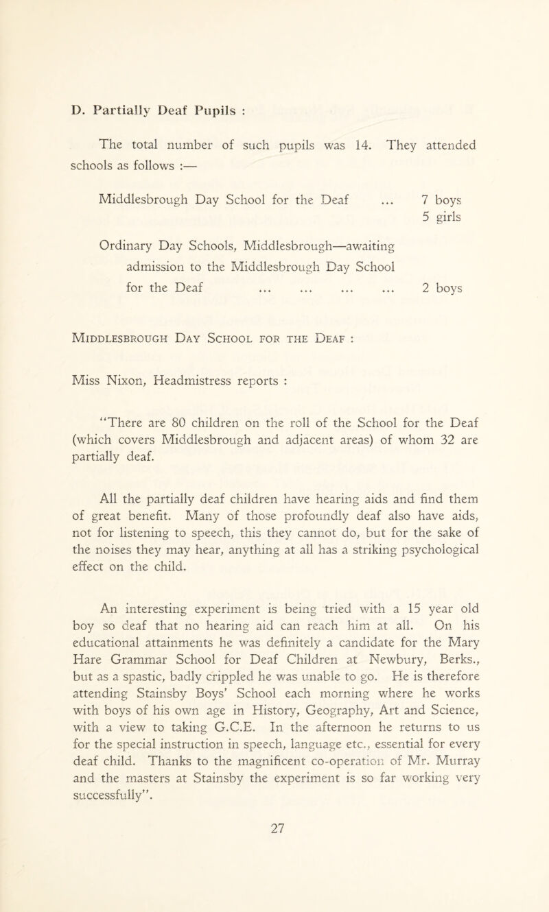 D. Partially Deaf Pupils : The total number of such pupils was 14. They attended schools as follows :— Middlesbrough Day School for the Deaf ... 7 boys 5 girls Ordinary Day Schools^ Middlesbrough—awaiting admission to the Middlesbrough Day School for the Deaf ... ... ... ... 2 boys Middlesbrough Day School for the Deaf : Miss Nixon^ Headmistress reports : ''There are 80 children on the roll of the School for the Deaf (which covers Middlesbrough and adjacent areas) of v/hom 32 are partially deaf. All the partially deaf children have hearing aids and find them of great benefit. Many of those profoundly deaf also have aids, not for listening to speech, this they cannot do, but for the sake of the noises they may hear, anything at all has a striking psychological effect on the child. An interesting experiment is being tried with a 15 year old boy so deaf that no hearing aid can reach him at all. On his educational attainments he was definitely a candidate for the Mary Hare Grammar School for Deaf Children at Newbury, Berks., but as a spastic, badly crippled he was unable to go. He is therefore attending Stainsby Boys^ School each morning where he w'orks with boys of his own age in History, Geography, Art and Science, with a view to taking G.C.E. In the afternoon he returns to us for the special instruction in speech, language etc., essential for every deaf child. Thanks to the magnificent co-operation of Mr. Murray and the masters at Stainsby the experiment is so far working very successfully''.