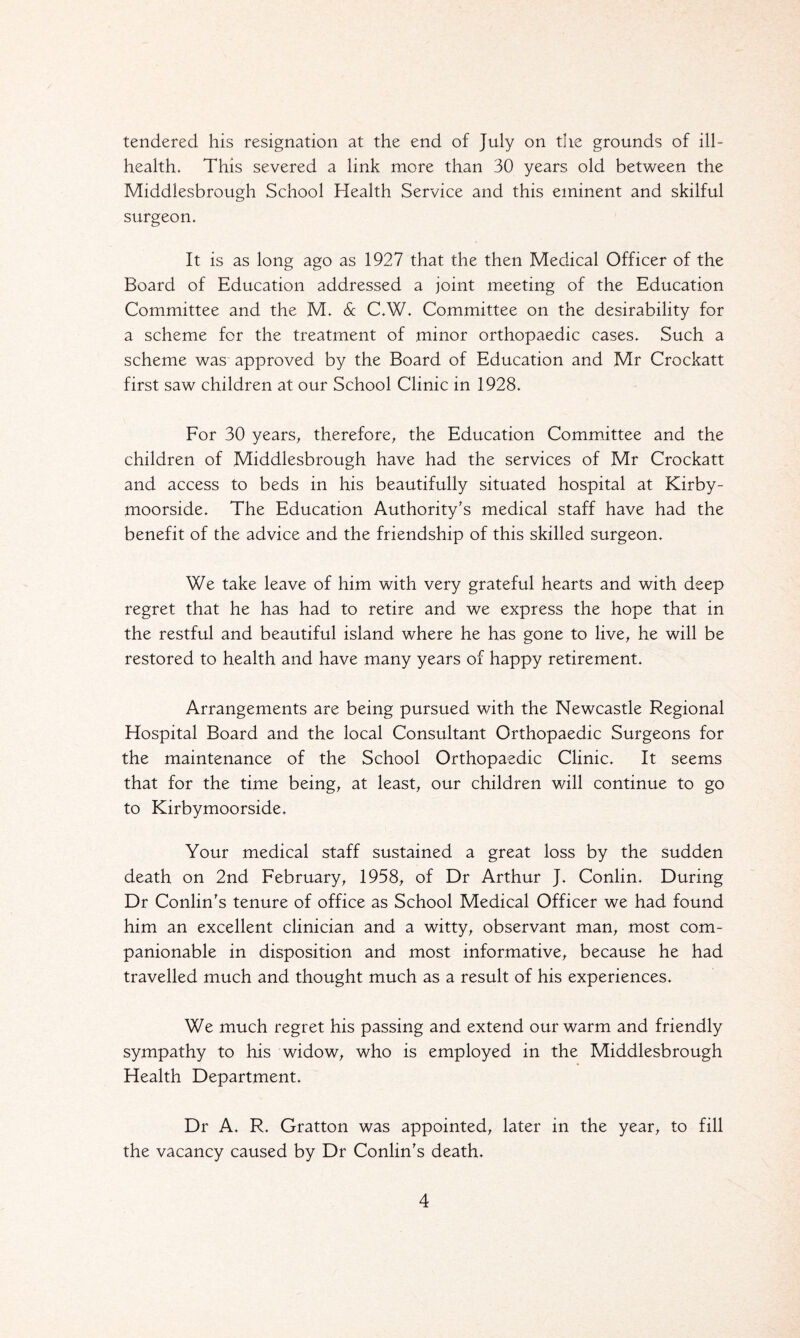 tendered his resignation at the end of July on the grounds of ill- health. This severed a link more than 30 years old between the Middlesbrough School Health Service and this eminent and skilful surgeon. It is as long ago as 1927 that the then Medical Officer of the Board of Education addressed a joint meeting of the Education Committee and the M. Sc C.W. Committee on the desirability for a scheme for the treatment of minor orthopaedic cases. Such a scheme was approved by the Board of Education and Mr Crockatt first saw children at our School Clinic in 1928. For 30 years, therefore, the Education Committee and the children of Middlesbrough have had the services of Mr Crockatt and access to beds in his beautifully situated hospital at Kirby- moorside. The Education Authority's medical staff have had the benefit of the advice and the friendship of this skilled surgeon. We take leave of him with very grateful hearts and with deep regret that he has had to retire and we express the hope that in the restful and beautiful island where he has gone to live, he will be restored to health and have many years of happy retirement. Arrangements are being pursued with the Newcastle Regional Hospital Board and the local Consultant Orthopaedic Surgeons for the maintenance of the School Orthopaedic Clinic. It seems that for the time being, at least, our children will continue to go to Kirbymoorside. Your medical staff sustained a great loss by the sudden death on 2nd February, 1958, of Dr Arthur J. Conlin. During Dr Conlin's tenure of office as School Medical Officer we had found him an excellent clinician and a witty, observant man, most com¬ panionable in disposition and most informative, because he had travelled much and thought much as a result of his experiences. We much regret his passing and extend our warm and friendly sympathy to his widow, who is employed in the Middlesbrough Health Department. Dr A. R. Gratton was appointed, later in the year, to fill the vacancy caused by Dr Conlin's death.