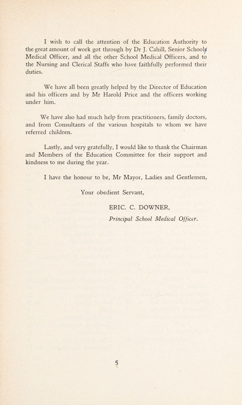 I wish to call the attention of the Education Authority to the great amount of work got through by Dr J. Cahill, Senior School^ Medical Officer, and all the other School Medical Officers, and to the Nursing and Clerical Staffs who have faithfully performed their duties. We have all been greatly helped by the Director of Education and his officers and by Mr Elarold Price and the officers working under him. We have also had much help from practitioners, family doctors, and from Consultants of the various hospitals to whom we have referred children. Lastly, and very gratefully, I would like to thank the Chairman and Members of the Education Committee for their support and kindness to me during the year. I have the honour to be, Mr Mayor, Ladies and Gentlemen, Your obedient Servant, ERIC. C. DOWNER, Principal School Medical Officer.