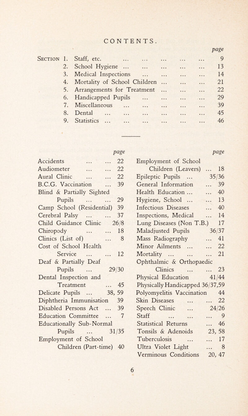 CONTENTS. Section T Staff, etc* ♦♦♦ * 4 * ♦ ♦ ♦ page 9 2. School Hygiene ... ♦ ♦ ♦ ♦ ♦ ♦ 13 3. Medical Inspections ♦ ♦ ♦ ♦ ♦ ♦ 14 4. Mortality of School Children ... ♦ ♦ ♦ ♦ ♦ ♦ 21 5. Arrangements for Treatment ... ♦ ♦ ♦ ♦ ♦ ♦ 22 6. Handicapped Pupils ♦ ♦ ♦ ♦ ♦ ♦ 29 7. Miscellaneous ♦ ♦ ♦ ♦ ♦ ♦ 39 8. Dental ♦ ♦ ♦ ♦ ♦ ♦ 45 9. Statistics ... ♦ ♦ ♦ ♦ ♦ ♦ 46 Accidents page ... ... 22 Employment of School page Audiometer 22 Children (Leavers) ♦ ♦ ♦ 18 Aural Clinic 22 Epileptic Pupils ... 35/36 B.C.G. Vaccination 39 General Information ♦ ♦ ♦ 39 Blind Sc Partially Sighted Health Education ... ♦ ♦ ♦ 40 Pupils 29 Hygiene, School ... ♦ ♦ ♦ 13 Camp School (Residential) 39 Infectious Diseases ♦ ♦ ♦ 40 Cerebral Palsy 37 Inspections, Medical ♦ ♦ ♦ 14 Child Guidance Clinic 26/8 Lung Diseases (Non T.B.) 17 Chiropody 18 Maladjusted Pupils 36/37 Clinics (List of) 8 Mass Radiography ♦ ♦ ♦ 41 Cost of School Health Minor Ailments ... ♦ ♦ ♦ 22 Service 12 Mortality ... ♦ ♦ ♦ 21 Deaf Sc Partially Deaf Ophthalmic Sc Orthopaedic Pupils ... 29/30 Clinics ♦ ♦ ♦ 23 Dental Inspection and Physical Education 41/44 Treatment 45 Physically Handicapped 36/37,59 Delicate Pupils ... 38, 59 Polyomyelitis Vaccination 44 Diphtheria Immunisation 39 Skin Diseases ♦ ♦ ♦ 22 Disabled Persons Act 39 Speech Clinic 24/26 Education Committee 7 Staff ... ... ♦ ♦ ♦ 9 Educationally Sub-Normal Statistical Returns ♦ ♦ ♦ 46 Pupils ... 31/35 Tonsils & Adenoids 23, 58 Employment of School Tuberculosis ♦ ♦ ♦ 17 Children (Part-time) 40 Ultra Violet Light ♦ ♦ ♦ 8 Verminous Conditions 20, 47