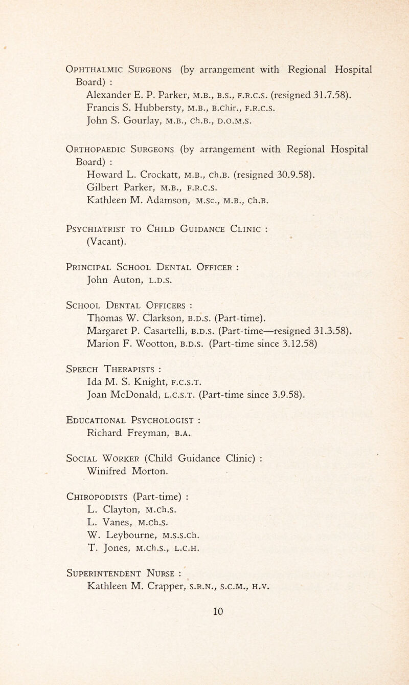 Ophthalmic Surgeons (by arrangement with Regional Hospital Board) : Alexander E. P. Parker, m.b., b.s., f.r.c.s. (resigned 31.7.58). Francis S, Hubbersty, m.b., B.chir., f.r.c.s. John S. Gourlay, m.b., ch.B., d.o.m.s. Orthopaedic Surgeons (by arrangement with Regional Hospital Board) : Howard L. Crockatt, m.b., ch.B. (resigned 30.9.58). Gilbert Parker, m.b., f.r.c.s. Kathleen M. Adamson, m.sc., m.b., ch.B. Psychiatrist to Child Guidance Clinic ; (Vacant). Principal School Dental Officer : John Auton, l.d.s. School Dental Officers : Thomas W. Clarkson, b.d.s. (Part-time). Margaret P. Casartelli, b.d.s. (Part-time—resigned 31.3.58). Marion F. Wootton, b.d.s. (Part-time since 3.12.58) Speech Therapists : Ida M. S. Knight, f.c.s.t. Joan McDonald, l.c.s.t. (Part-time since 3.9.58). Educational Psychologist : Richard Freyman, b.a. Social Worker (Child Guidance Clinic) : Winifred Morton. Chiropodists (Part-time) : L. Clayton, M.ch.s. L. Vanes, M.ch.s. W. Leybourne, M.s.s.ch. T. Jones, M.ch.s., l.c.h. Superintendent Nurse : Kathleen M. Crapper, s.r.n., s.c.m., h.v.