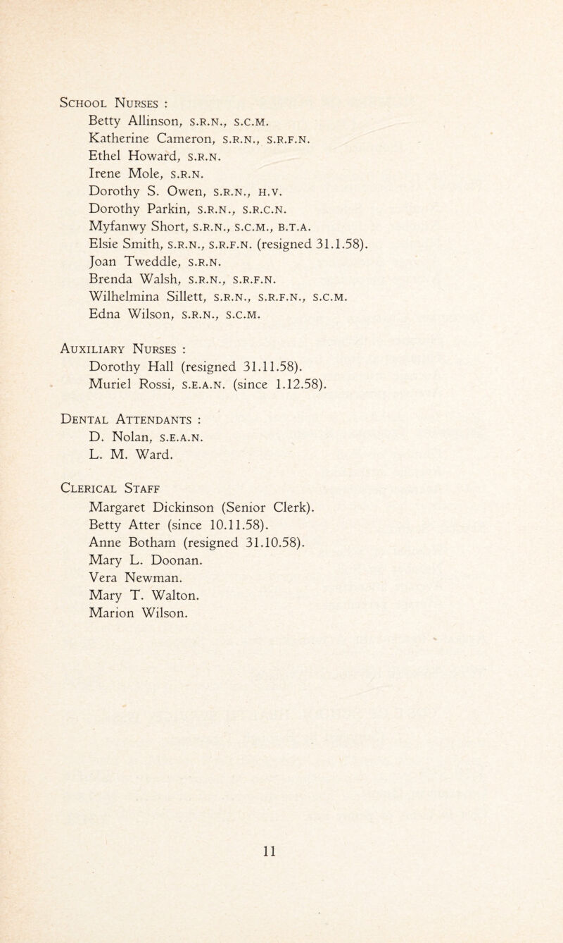 School Nurses : Betty Allinson, s.r.n., s.c.m. Katherine Cameron, s.r.n., s.r.f.n. Ethel Howard, s.r.n. Irene Mole, s.r.n. Dorothy S. Owen, s.r.n., h.v. Dorothy Parkin, s.r.n., s.r.c.n. Myfanwy Short, s.r.n., s.c.m., b.t.a. Elsie Smith, s.r.n., s.r.f.n. (resigned 31.1.58). Joan Tweddle, s.r.n. Brenda Walsh, s.r.n., s.r.f.n. Wilhelmina Sillett, s.r.n., s.r.f.n., s.c.m. Edna Wilson, s.r.n., s.c.m. Auxiliary Nurses : Dorothy Hall (resigned 31.11.58). Muriel Rossi, s.e.a.n. (since 1.12.58). Dental Attendants : D. Nolan, s.e.a.n. L. M. Ward. Clerical Staff Margaret Dickinson (Senior Clerk). Betty Atter (since 10.11.58). Anne Botham (resigned 31.10.58). Mary L. Doonan. Vera Newman. Mary T. Walton. Marion Wilson.