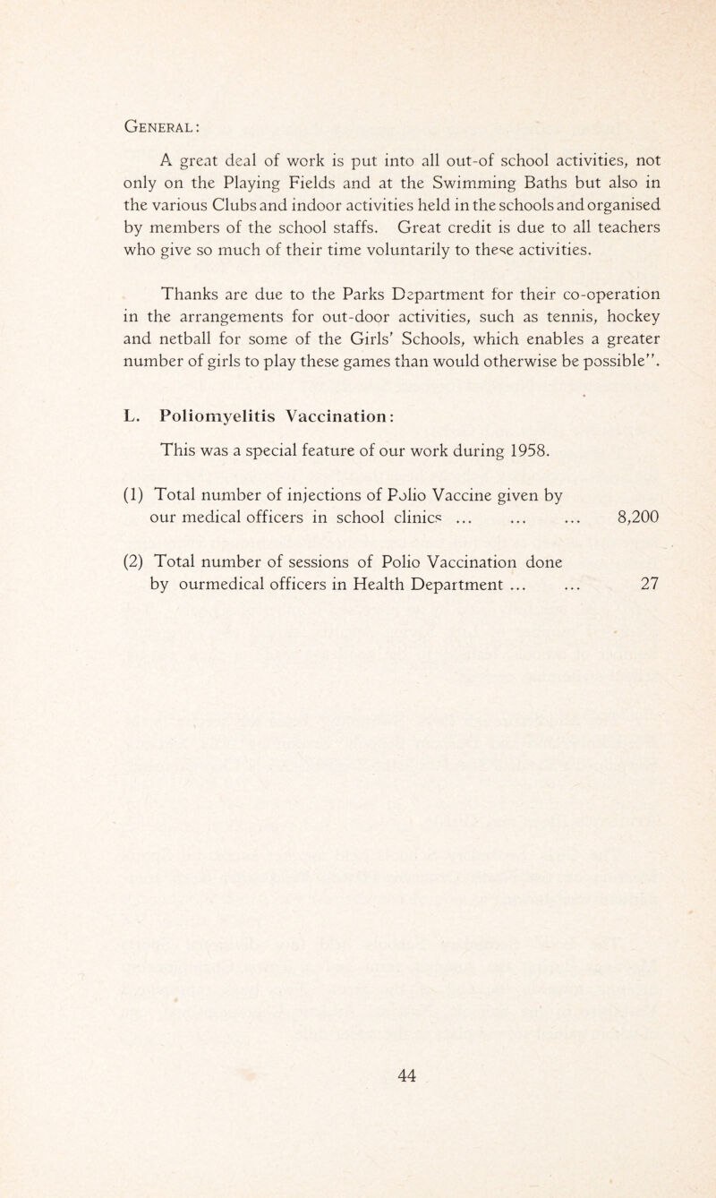 General: A great deal of work is put into all out-of school activities, not only on the Playing Fields and at the Swimming Baths but also in the various Clubs and indoor activities held in the schools and organised by members of the school staffs. Great credit is due to all teachers who give so much of their time voluntarily to these activities. Thanks are due to the Parks Department for their co-operation in the arrangements for out-door activities, such as tennis, hockey and netball for some of the Girls' Schools, which enables a greater number of girls to play these games than would otherwise be possible. L. Poliomyelitis Vaccination: This was a special feature of our work during 1958. (1) Total number of injections of Polio Vaccine given by our medical officers in school clinics ... ... ... 8,200 (2) Total number of sessions of Polio Vaccination done by ourmedical officers in Health Department ... ... 27