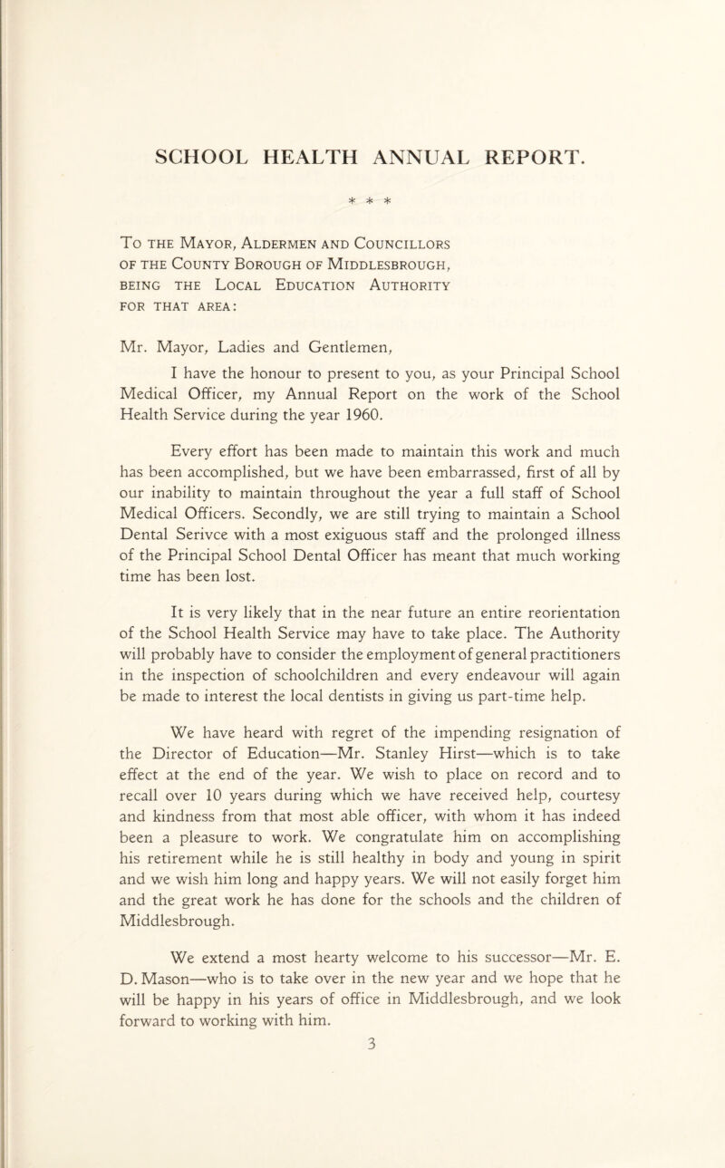 SCHOOL HEALTH ANNUAL REPORT. * * * To the Mayor, Aldermen and Councillors of the County Borough of Middlesbrough, BEING THE LOCAL EDUCATION AUTHORITY FOR THAT AREA: Mr. Mayor, Ladies and Gentlemen, I have the honour to present to you, as your Principal School Medical Officer, my Annual Report on the work of the School Health Service during the year 1960. Every effort has been made to maintain this work and much has been accomplished, but we have been embarrassed, first of all by our inability to maintain throughout the year a full staff of School Medical Officers. Secondly, we are still trying to maintain a School Dental Serivce with a most exiguous staff and the prolonged illness of the Principal School Dental Officer has meant that much working time has been lost. It is very likely that in the near future an entire reorientation of the School Health Service may have to take place. The Authority will probably have to consider the employment of general practitioners in the inspection of schoolchildren and every endeavour will again be made to interest the local dentists in giving us part-time help. We have heard with regret of the impending resignation of the Director of Education—Mr. Stanley Hirst—which is to take effect at the end of the year. We wish to place on record and to recall over 10 years during which we have received help, courtesy and kindness from that most able officer, with whom it has indeed been a pleasure to work. We congratulate him on accomplishing his retirement while he is still healthy in body and young in spirit and we wish him long and happy years. We will not easily forget him and the great work he has done for the schools and the children of Middlesbrough. We extend a most hearty welcome to his successor—Mr. E. D. Mason—who is to take over in the new year and we hope that he will be happy in his years of office in Middlesbrough, and we look forward to working with him.