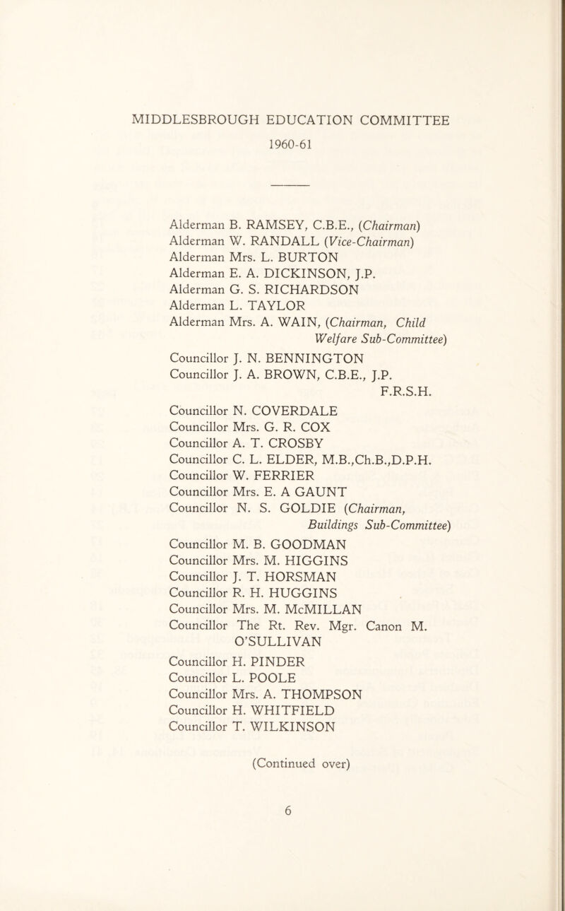 MIDDLESBROUGH EDUCATION COMMITTEE 1960-61 Alderman B. RAMSEY, C.B.E., (Chairman) Alderman W. RANDALL (Vice-Chairman) Alderman Mrs. L. BURTON Alderman E. A. DICKINSON, J.P. Alderman G. S. RICHARDSON Alderman L. TAYLOR Alderman Mrs. A. WAIN, (Chairman, Child Welfare Sub-Committee) Councillor J. N, BENNINGTON Councillor J. A. BROWN, C.B.E., J.P. F.R.S.H. Councillor N. COVERDALE Councillor Mrs. G. R. COX Councillor A. T. CROSBY Councillor C. L. ELDER, M.B.,Ch.B.,D.P.H. Councillor W. FERRIER Councillor Mrs. E. A GAUNT Councillor N. S. GOLDIE (Chairman, Buildings Sub-Committee) Councillor M. B. GOODMAN Councillor Mrs. M. HIGGINS Councillor J. T. HORSMAN Councillor R. H. HUGGINS Councillor Mrs. M. McMILLAN Councillor The Rt. Rev. Mgr. Canon M. O'SULLIVAN Councillor H. PINDER Councillor L. POOLE Councillor Mrs. A. THOMPSON Councillor H. WHITFIELD Councillor T. WILKINSON (Continued over)