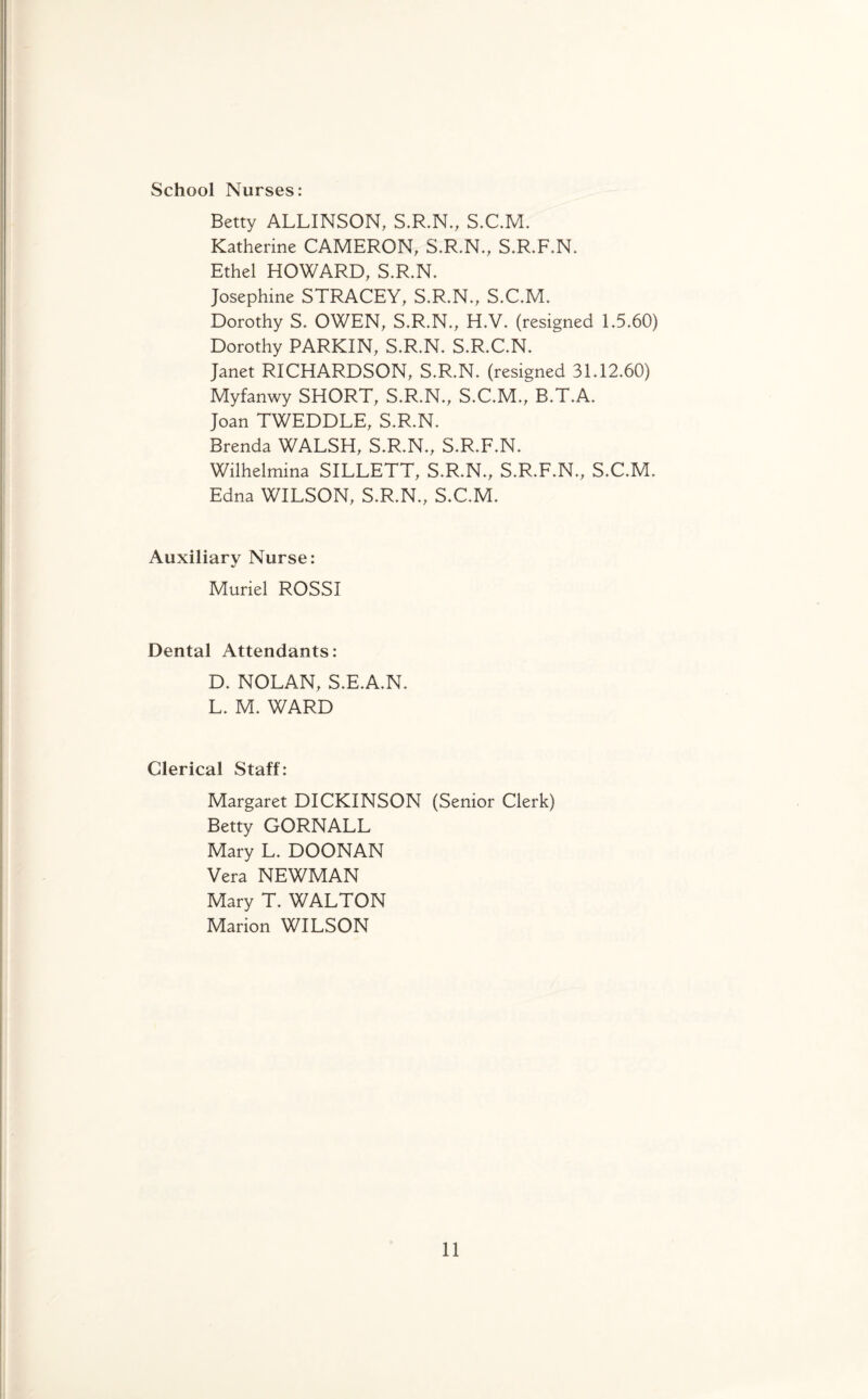 School Nurses: Betty ALLINSON, S.R.N., S.C.M. Katherine CAMERON, S.R.N., S.R.F.N. Ethel HOWARD, S.R.N. Josephine STRACEY, S.R.N., S.C.M. Dorothy S. OWEN, S.R.N., H.V. (resigned 1.5.60) Dorothy PARKIN, S.R.N. S.R.C.N. Janet RICHARDSON, S.R.N. (resigned 31.12.60) Myfanwy SHORT, S.R.N., S.C.M., B.T.A. Joan TWEDDLE, S.R.N. Brenda WALSH, S.R.N., S.R.F.N. Wilhelmina SILLETT, S.R.N., S.R.F.N., S.C.M. Edna WILSON, S.R.N., S.C.M. Auxiliary Nurse: Muriel ROSSI Dental Attendants: D. NOLAN, S.E.A.N. L. M. WARD Clerical Staff: Margaret DICKINSON (Senior Clerk) Betty GORNALL Mary L. DOONAN Vera NEWMAN Mary T. WALTON Marion WILSON