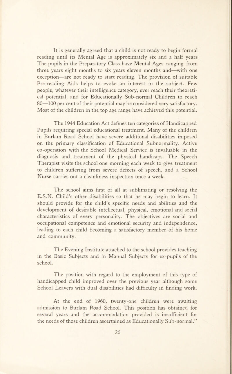 It is generally agreed that a child is not ready to begin formal reading until its Mental Age is approximately six and a half years The pupils in the Preparatory Class have Mental Ages ranging from three years eight months to six years eleven months and—with one exception—are not ready to start reading. The provision of suitable Pre-reading Aids helps to evoke an interest in the subject. Few people, whatever their intelligence category, ever reach their theoreti¬ cal potential, and for Educationally Sub-normal Children to reach 80—100 per cent of their potential may be considered very satisfactory. Most of the children in the top age range have achieved this potential. The 1944 Education Act defines ten categories of Handicapped Pupils requiring special educational treatment. Many of the children in Burlam Road School have severe additional disabilities imposed on the primary classification of Educational Subnormality. Active co-operation with the School Medical Service is invaluable in the diagnosis and treatment of the physical handicaps. The Speech Therapist visits the school one morning each week to give treatment to children suffering from severe defects of speech, and a School Nurse carries out a cleanliness inspection once a week. The school aims first of all at sublimating or resolving the E.S.N. Child's other disabilities so that he may begin to learn. It should provide for the child's specific needs and abilities and the development of desirable intellectual, physical, emotional and social characteristics of every personality. The objectives are social and occupational competence and emotional security and independence, leading to each child becoming a satisfactory member of his home and community. The Evening Institute attached to the school provides teaching in the Basic Subjects and in Manual Subjects for ex-pupils of the school. The position with regard to the employment of this type of handicapped child improved over the previous year although some School Leavers with dual disabilities had difficulty in finding work. At the end of 1960, twenty-one children were awaiting admission to Burlam Road School. This position has obtained for several years and the accommodation provided is insufficient for the needs of those children ascertained as Educationally Sub-normal.