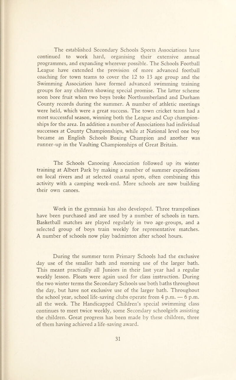 The established Secondary Schools Sports Associations have continued to work hard, organising their extensive annual programmes, and expanding wherever possible. The Schools Football League have extended the provision of more advanced football coaching for town teams to cover the 12 to 13 age group and the Swimming Association have formed advanced swimming training groups for any children showing special promise. The latter scheme soon bore fruit when two boys broke Northumberland and Durham County records during the summer. A number of athletic meetings were held, which were a great success. The town cricket team had a most successful season, winning both the League and Cup champion¬ ships for the area. In addition a number of Associations had individual successes at County Championships, while at National level one boy became an English Schools Boxing Champion and another was runner-up in the Vaulting Championships of Great Britain. The Schools Canoeing Association followed up its winter training at Albert Park by making a number of summer expeditions on local rivers and at selected coastal spots, often combining this activity with a camping week-end. More schools are now building their own canoes. Work in the gymnasia has also developed. Three trampolines have been purchased and are used by a number of schools in turn. Basketball matches are played regularly in two age-groups, and a selected group of boys train weekly for representative matches. A number of schools now play badminton after school hours. During the summer term Primary Schools had the exclusive day use of the smaller bath and morning use of the larger bath. This meant practically all Juniors in their last year had a regular weekly lesson. Floats were again used for class instruction. During the two winter terms the Secondary Schools use both baths throughout the day, but have not exclusive use of the larger bath. Throughout the school year, school life-saving clubs operate from 4 p.m. — 6 p.m. all the week. The Handicapped Children's special swimming class continues to meet twice weekly, some Secondary schoolgirls assisting the children. Great progress has been made by these children, three of them having achieved a life-saving award.