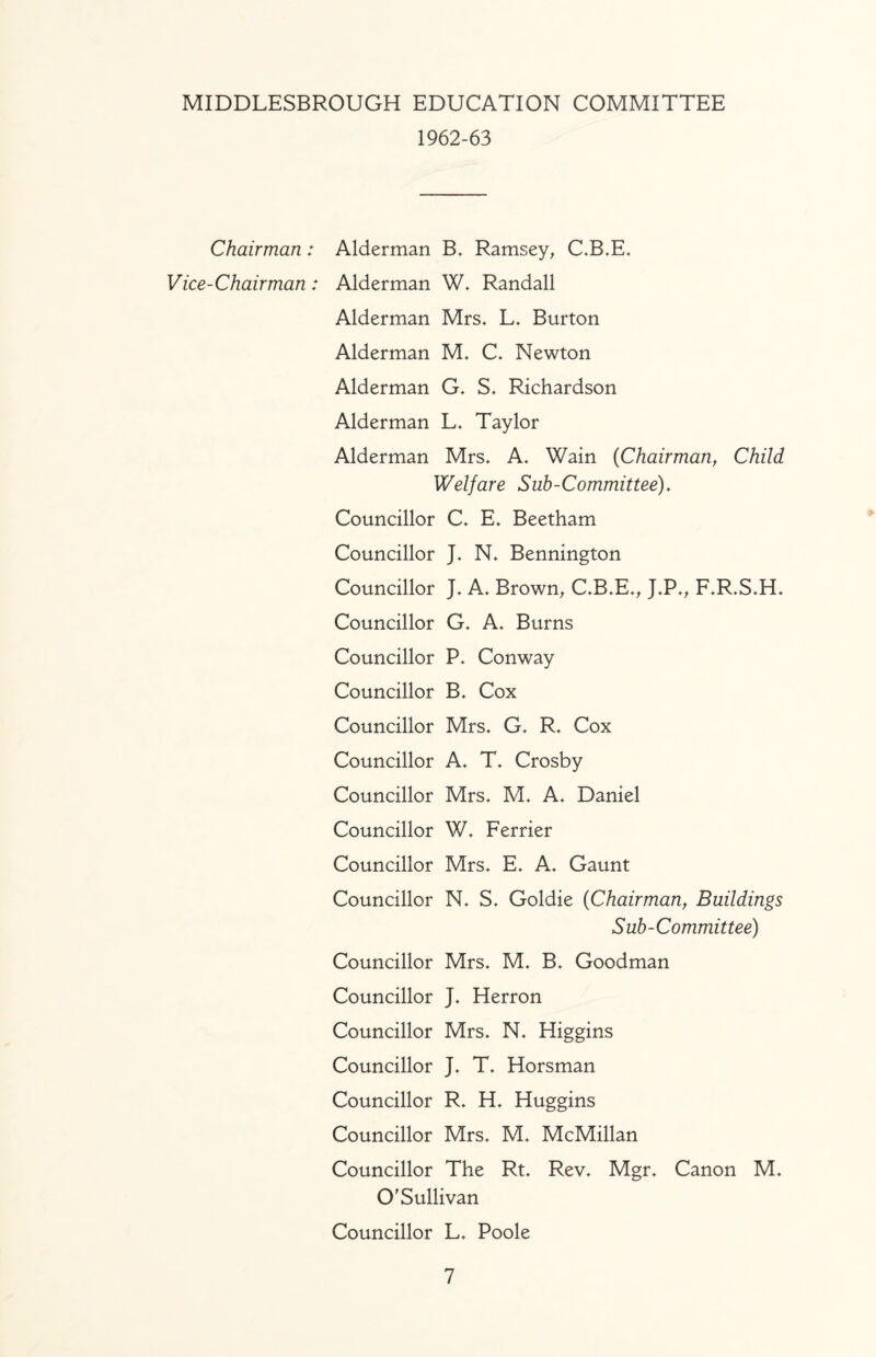 MIDDLESBROUGH EDUCATION COMMITTEE 1962-63 Chairman: Alderman Ramsey^ C,B.E* Vice-Chairman: Alderman W* Randall Alderman Mrs, L, Burton Alderman M, C. Newton Alderman G, S, Richardson Alderman L, Taylor Alderman Mrs, A, Wain {Chairman, Child Welfare Suh-Committee). Councillor C, E, Beetham Councillor J, N, Bennington Councillor J, A, Brown^ C,B,E,, J,P,^ F,R,S,H, Councillor G, A, Burns Councillor P, Conway Councillor B, Cox Councillor Mrs, G, R, Cox Councillor A, T, Crosby Councillor Mrs, M, A, Daniel Councillor W, Perrier Councillor Mrs, E, A, Gaunt Councillor N, S, Goldie (Chairman, Buildings Sub-Committee) Councillor Mrs, M, B, Goodman Councillor J, Herron Councillor Mrs, N, Higgins Councillor J, T, Horsman Councillor R, H, Huggins Councillor Mrs, M, McMillan Councillor The Rt, Rev, Mgr, Canon M, O'Sullivan Councillor L, Poole