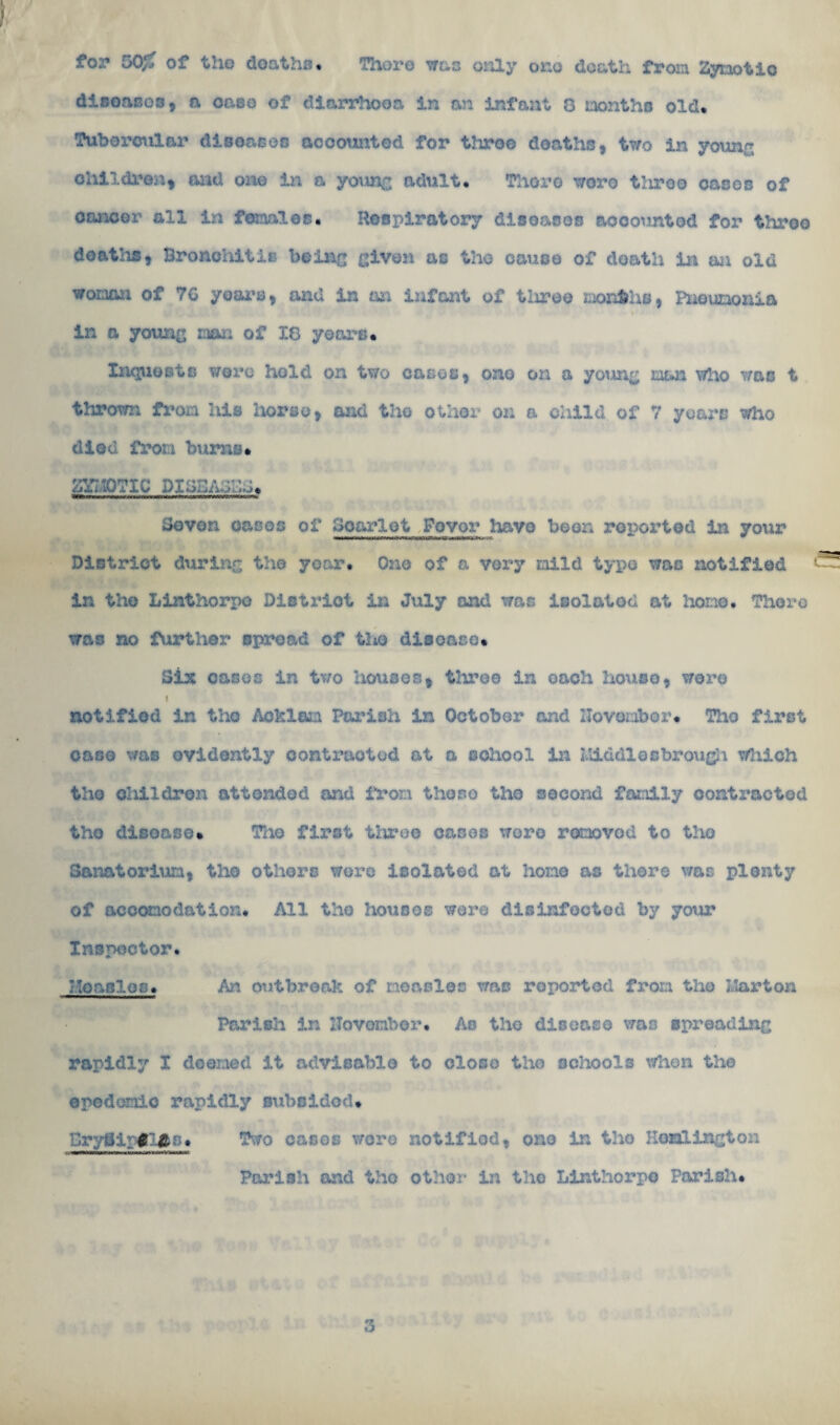for 50f, of the deaths. There was only one death from Zymotic disoanos, a case of diarrhoea in an infant 8 months old. Tubercular diseases accounted for throe deaths, two in young children, and one in a young adult. Thoro wore tliroo oases of cancer all in fe laloc. Hespiratory diseases accounted for throo deaths, Bronchitis being given as the cause of death in an old woman of 7G years, and in an infant of tliroo months, Pneumonia * - in a young man of 18 years. Inquests were hold on two cases, ono on a yotmg man who was t thrown from Ms horse, and the other on a child of 7 years who died from burns* mio?ic piaa/wZJ* Bevon eases of Scarlet Fovor havo been reported in your District during the year. One of a very mild type was notified in the Linthorpo District in July and was isolated at hone. Thoro was no further spread of the disease. Six cases in two houses, three in each house, were i notified in tho Acklam Parish in October and November. The first oaso was evidently contracted at a school in Middlesbrough tfhich tho cMldron attended and from the so tho second family contacted tho disease. The first three canes were removed to the Sanatorium, tho others were isolated at homo as there was plenty of accomodation. All the houses were disinfected by your Inspector. honcles. An outbreak of measles was reported from tho Ilarton Parish in ITovombor. As the disease was spreading rapidly I deemed it advisable to close tho schools when the opodomic rapidly subsided. Bryflipglfls. Two casos wore notified, ono in tho Heullngton Parish and tho other in the Linthorpo Parish. 3