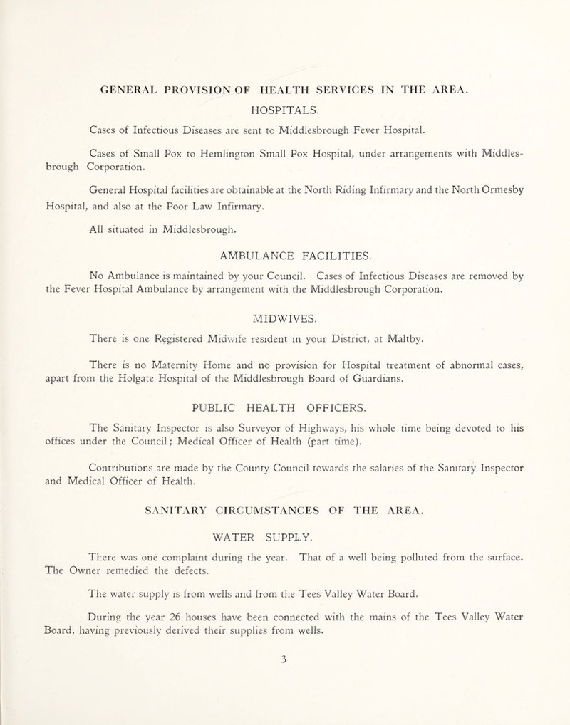 HOSPITALS. Cases of Infectious Diseases are sent to Middlesbrough Fever Hospital. Cases of Small Pox to Hemlington Small Pox Hospital, under arrangements with Middles¬ brough Corporation. General Hospital facilities are obtainable at the North Riding Infirmary and the North Ormesby Hospital, and also at the Poor Law Infirmary. All situated in Middlesbrough. AMBULANCE FACILITIES. No Ambulance is maintained by your Council. Cases of Infectious Diseases are removed by the Fever Hospital Ambulance by arrangement with the Middlesbrough Corporation. MIDWIVES. There is one Registered Midwife resident in your District, at Maltby. There is no Maternity Home and no provision for Hospital treatment of abnormal cases, apart from the Holgate Hospital of the Middlesbrough Board of Guardians, PUBLIC HEALTH OFFICERS. The Sanitary Inspector is also Surveyor of Highways, his whole time being devoted to his offices under the Council; Medical Officer of Health (part time). Contributions are made by the County Council towards the salaries of the Sanitary Inspector and Medical Officer of Health. SANITARY CIRCUMSTANCES OF THE AREA. WATER SUPPLY. There was one complaint during the year. That of a well being polluted from the surface* The Owner remedied the defects. The water supply is from wells and from the Tees Valley Water Board. During the year 26 houses have been connected with the mams of the Tees Valley Water Board, having previously derived their supplies from wells. 3