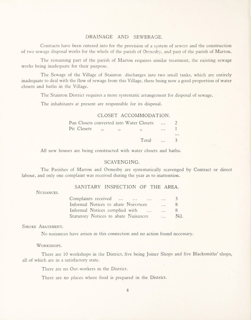 DRAINAGE AND SEWERAGE. Contracts have been entered into for the provision of a system of sewers and the construction of two sewage disposal works for the whole of the parish of Ormesby, and part of the parish of Marton. The remaining part of the parish of Marton requires similar treatment, the existing sewage works being inadequate for their purpose. The Sewage of the Village of Stainton discharges into two small tanks, which are entirely inadequate to deal with the flow of sewage from this Village, there being now a good proportion of water closets and baths in the Village. The Stainton District requires a more systematic arrangement for disposal of sewage. The inhabitants at present are responsible for its disposal. CLOSET ACCOMMODATION. Pan Closets converted into Water Closets ... 2 Pit Closets „ „ „ ... 1 Total ... 3 All new houses are being constructed with water closets and baths. SCAVENGING. The Parishes of Marton and Ormesby are systematically scavenged by Contract or direct labour, and only one complaint was received during the year as to inattention. Nuisances. Smoke Abatement. SANITARY INSPECTION OF THE AREA. Complaints received Informal Notices to abate Nuisances Informal Notices complied with Statutory Notices to abate Nuisances 3 8 8 Nil. No nuisances have arisen in this connection and no action found necessary. Workshops. There are 10 workshops in the District, five being Joiner Shops and five Blacksmiths' shops, all of which are in a satisfactory state. There are no Out-workers in the District. There are no places where food is prepared in the District.