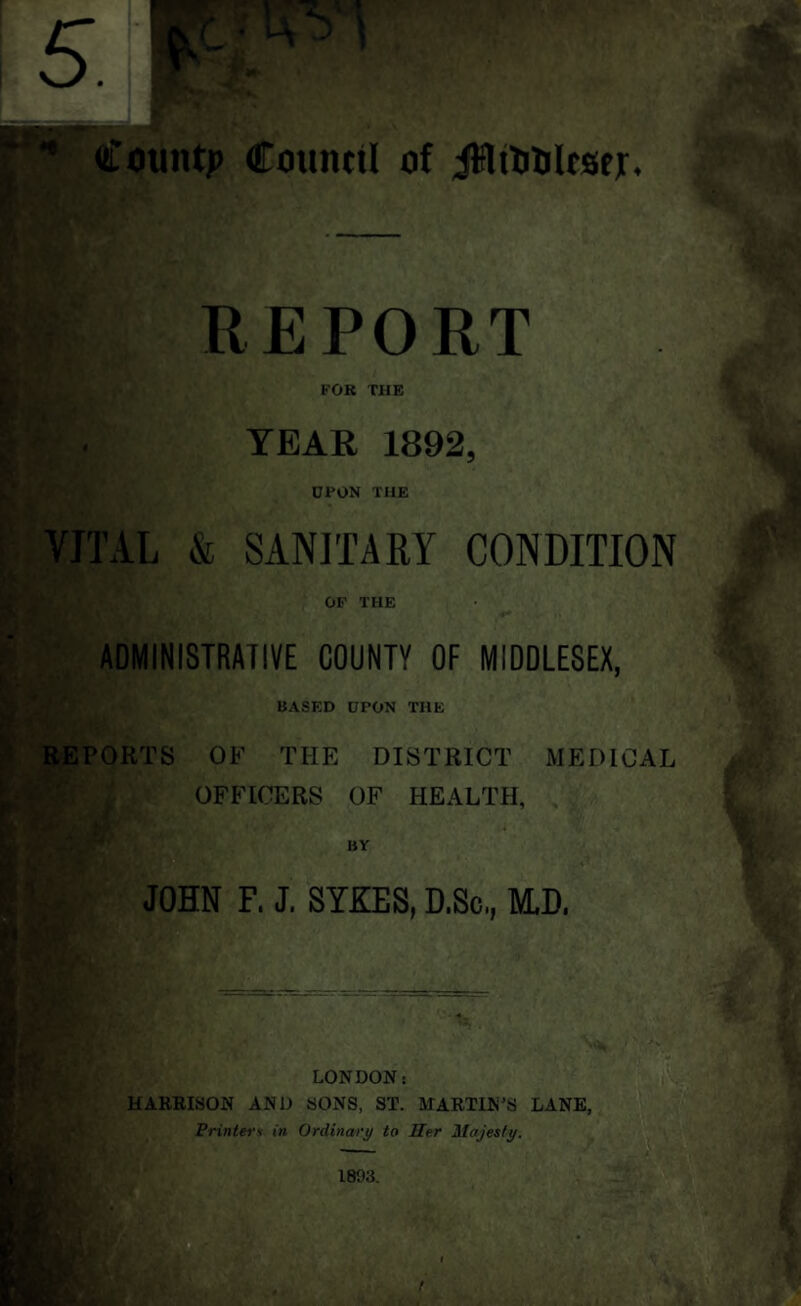 ' County CounttI of iSltOOlrscjr. I REPORT FOR THE if.. YEAR 1892, DPON THE VITAL & SANITARY CONDITION OF THE ADMINISTRATIVE COUNTY OF MIDDLESEX, BASED UPON THE REPORTS OF THE DISTRICT MEDICAL OFFICERS OF HEALTH, JOHN F. J. SYKES, D.Sc,, M.D, LONDON: HARRISON AND SONS, ST. MARTIN’S LANE, Printer * in Ordinary to Her Majesty.