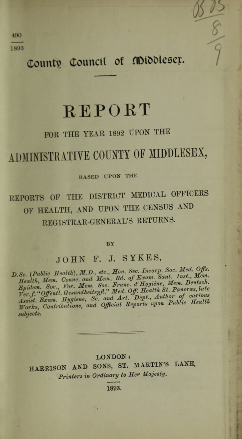 $ount\> Council of fllMbblesey. report FOR THE YEAR 1892 UPON THE ADMINISTRATIVE COUNTY OF MIDDLESEX, BASED UPON THE REPORTS OF THE DISTRICT MEDICAL OFLICERS OF HEALTH, AND UPON THE CENSUS AND REGISTRAR-GENERAL’S RETURNS. BT JOHN F. J. SYKES, D Sc (Public Health), M.D., etc., Hon. Sec. Incorp. Soc. Med. Offs. Health Mem. Counc. and Hon. Bd. of Exam. Sant Inst Mem l, ■ , ’ O Por. Mem. Soc. Franc, d'Hygiene, Mem. Deutsch. Ver.f. “Offentl. Gesundheitspfl. Med. Off. Health St. Fan°r™’ issist Exam. Hygiene, Sc. and Art. Dept., Author of Works, Contributions, and Official Reports upon Public Health subjects. LONDON: HARRISON AND SONS, ST. MARTIN’S LANE,