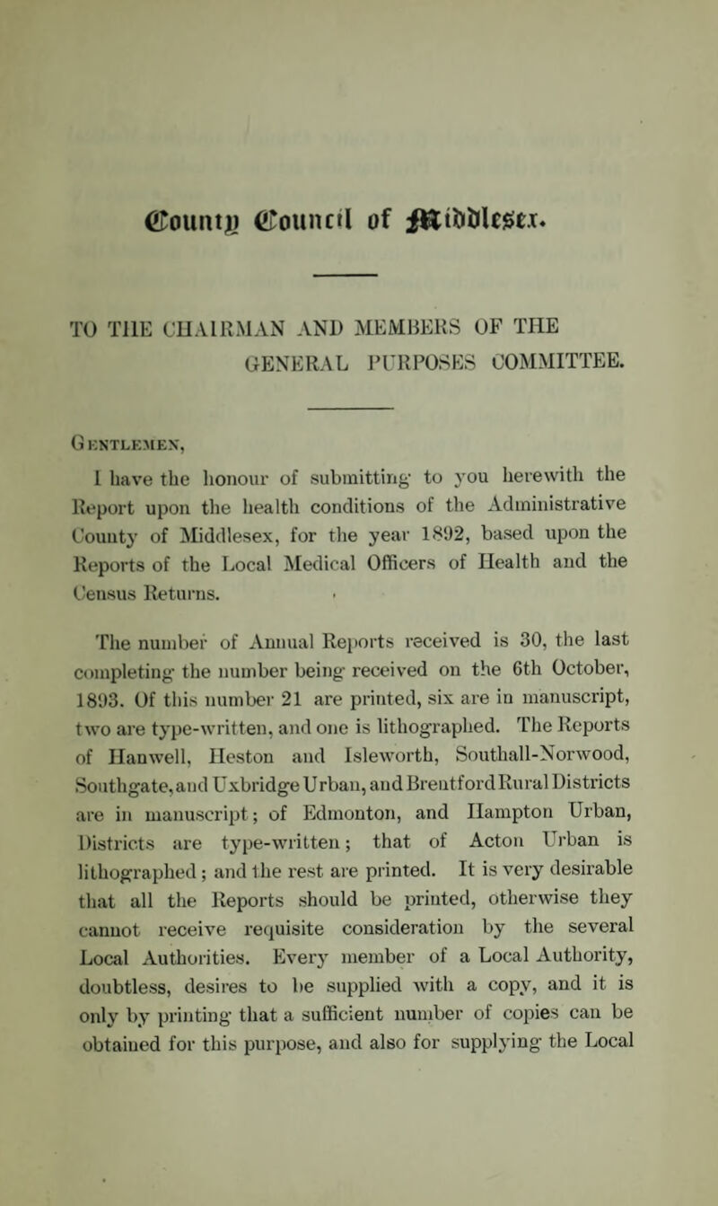 (•Tounty Council of fEtfctilege.T TO TI1E CHAIRMAN AND MEMBERS OF THE GENERAL PURPOSES COMMITTEE. G ENTLEMEX, I have the honour of submitting- to you herewith the Report upon the health conditions of the Administrative County of Middlesex, for the year 1892, based upon the Reports of the Local Medical Officers of Health and the Census Returns. The number of Annual Reports received is 30, the last completing- the number being- received on the 6th October, 1893. Of this number 21 are printed, six are in manuscript, two are type-written, and one is lithographed. The Reports of Hanwell, Heston and Isleworth, Southall-Norwood, Southgate, and Uxbridge Urban, and Brentford Rural Districts are in manuscript; of Edmonton, and Hampton Urban, Districts are type-written; that of Acton Urban is lithographed; and the rest are printed. It is very desirable that all the Reports should be printed, otherwise they cannot receive requisite consideration by the several Local Authorities. Every member of a Local Authority, doubtless, desires to be supplied with a copy, and it is only by printing that a sufficient number of copies can be obtained for this purpose, and also for supplying the Local