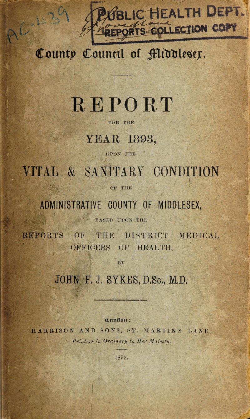 ■•V*, 7-• '.V- ■ •v/'-'A.-v ■ ,y jy : * ' V X 4 \ l-■■ \ v'/' r ♦ *• ' ’blic health Dept County Couitttl of JSlfoWeser. ' REPORT FOR THE YEAR 1893 U.PON THE VITAL & SANITARY CONDITION OF THE I ;#• & ADMINISTRATIVE COUNTY OF MIDDLESEX, -S\> ‘ J-T. BASED UPON THE REPORTS OF THE DISTRICT MEDICAL ill- OFFICERS OF HEALTH, < i fat $1 BY JOHN F. J. SYKES, D.Sc,, M.D. HonQan: HARRISON AND SONS, ST. MARTIN’S LANE, \ Printers in Ordinary to Her Majesty. 1895.