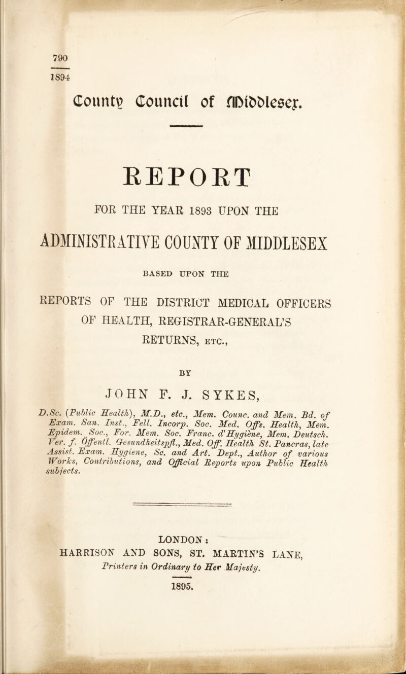 790 1894 County Council of fllMOOlesey. REPORT FOR THE YEAR 1893 UPON THE ADMINISTRATIVE COUNTY OF MIDDLESEX BASED UPON THE REPORTS OF THE DISTRICT MEDICAL OFFICERS OF HEALTH, REGISTRAR-GENERAL’S RETURNS, etc., BY JOHN F. J. SYKES, D.Sc. (Public Health), M.P)., etc., Mem. Counc. ancl Mem. Bd. of Exam. San. List., Fell. Incorp. Soc. Med. Offs. Health, Mem. Epidem. Soc., For. Mem. Soc. Franc, d'Hygiene, Mem. Heutsch. Ver. f. Offentl. G-esundheitspfi., Med. Off. Health St. Pancras,late Assist. Exam. Hygiene, Sc. and Art. Dept., Author of various Works, Contributions, and Official Reports upon Public Health subjects. LONDON: HARRISON AND SONS, ST. MARTIN’S LANE, Printers in Ordinary to Her Majesty. 1895.