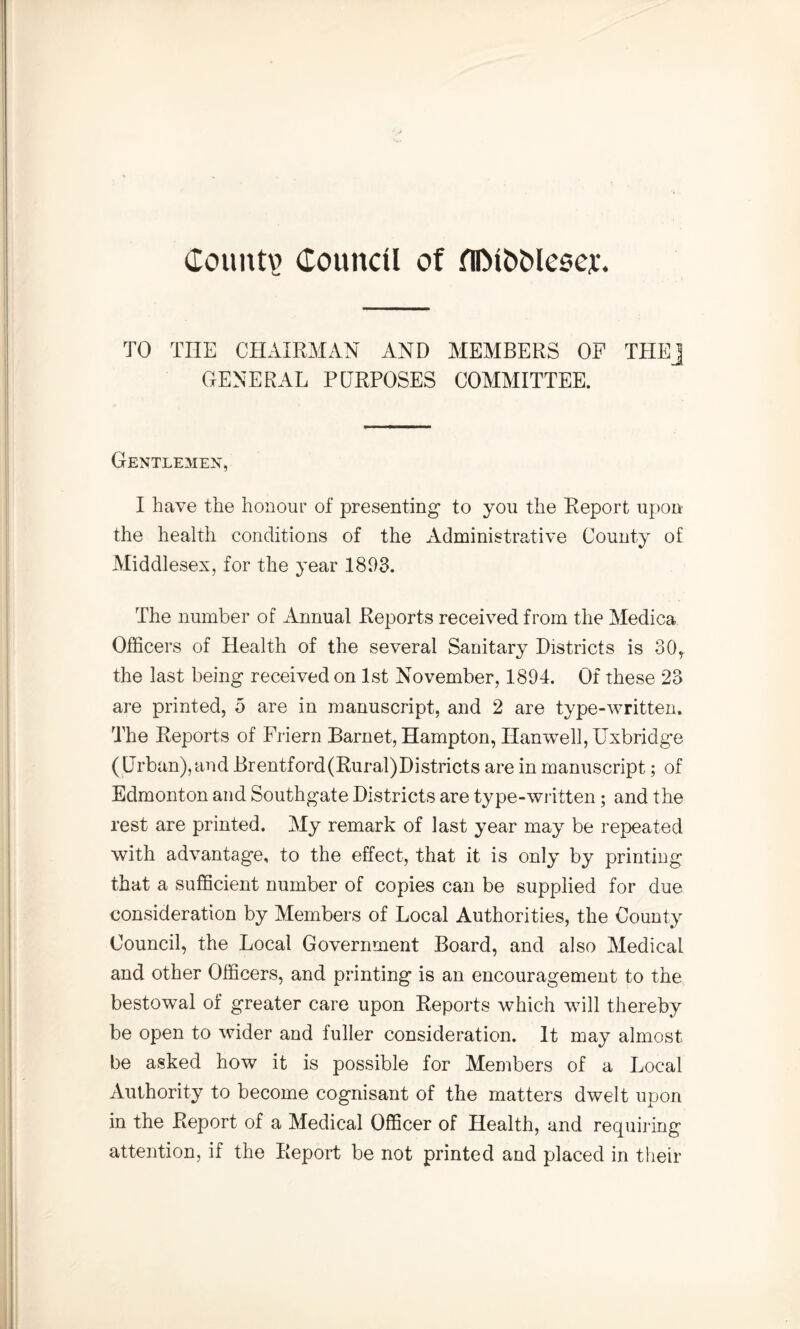 Count? Council of fUMbMeaej:. TO TIIE CHAIRMAN AND MEMBERS OP THEJ GENERAL PURPOSES COMMITTEE. Gentlemen, I have the honour of presenting to you the Report upon the health conditions of the Administrative County of Middlesex, for the year 1803. The number of Annual Reports received from the Medica Officers of Health of the several Sanitary Districts is 30, the last being received on 1st November, 1804. Of these 23 are printed, 5 are in manuscript, and 2 are type-written. The Reports of Friern Barnet, Hampton, Hanwell, Uxbridge (Urban),and Brentford(Rural)Districts are in manuscript; of Edmonton and Southgate Districts are type-written; and the rest are printed. My remark of last year may be repeated with advantage, to the effect, that it is only by printing that a sufficient number of copies can be supplied for due consideration by Members of Local Authorities, the County Council, the Local Government Board, and also Medical and other Officers, and printing is an encouragement to the bestowal of greater care upon Reports which will thereby be open to wider and fuller consideration. It may almost be asked how it is possible for Members of a Local Authority to become cognisant of the matters dwelt upon in the Report of a Medical Officer of Health, and requiring attention, if the Report be not printed and placed in their