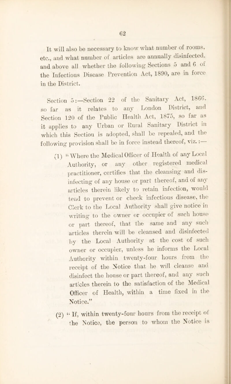 It will also be necessary to know w*hat number of rooms, etc., and what number of articles are annually disinfected, and above all whether the following1 Sections 5 and G ol the Infectious Disease Prevention Act, 1890, aie in foicc in the District. Section 5:—Section 22 of the Sanitary Act, I860, so far as it relates to any London District, and Section 120 of the Public Health Act, 18*5, so far as it applies to any Urban or Rural Sanitary District in which this Sectiou is adopted, shall be repealed, and the following provision shall be in force instead thereof, v • (1) “Where the Medical Officer of Health of any Local Authority, or any other registered medical practitioner, certifies that the cleansing and dis¬ infecting of any house or part thereof, and of any articles therein likely to retain infection, would tend to prevent or check infectious disease, the Clerk to the Local Authority shall give notice in writing to the owner or occupier of such house or part thereof, that the same and any such articles therein will be cleansed and disinfected by the Local Authority at the cost of such owner or occupier, unless he informs the Local Authority within twenty-four hours from the receipt of the Notice that he will cleanse and disinfect the house or part thereof, and any such articles therein to the satisfaction of the Medical Officer of Health, within a time fixed in the Notice.” (2) “ If, within twenty-four hours from the receipt or the Notice, the person to whom the Notice is
