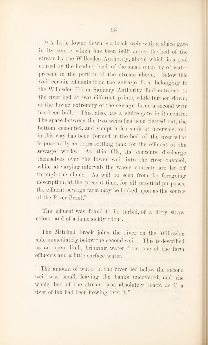 “ A little lower down is a brick weir with a sluice gate in its centre, which has been built across the bed of the stream by the Willesden Authority, above which is a pool caused by the heading back of the small quantity of water present in the portion of the stream above. Below this weir certain effluents from the sewage farm belonging to the Willesden Urban Sanitary Authority find entrance to the river bed at two different points, while further down, at the lower extremity of the sewage farm, a second weir has been built. This, also, has a sluice gate in its centre. The space between the two weirs has been cleared out, the bottom cemented, and sumpt-holes sunk at intervals, and in this way has been formed in the bed of the river what is practically an extra settling tank for the effluent of the sewage works. As this fills, its contents discharge themselves over the lower weir into the river channel, while at varying intervals the whole contents are let off through the sluice. As will be seen from the foregoing description, at the present time, for all practical purposes, the effluent sewage farm may be looked upon as the source of the River Brent.” The effluent was found to be turbid, of a dirty straw colour, and of a faint sickly odour. The Mitchell Brook joins the river on the Willesden side immediately below the second weir. This is described as an open ditch, bringing water from one of the farm effluents and a little surface water. The amount of water in the river bed below the second weir was small, leaving the banks uncovered, and the whole bed of the stream was absolutely black, as if a river of ink had been flowing over it.”