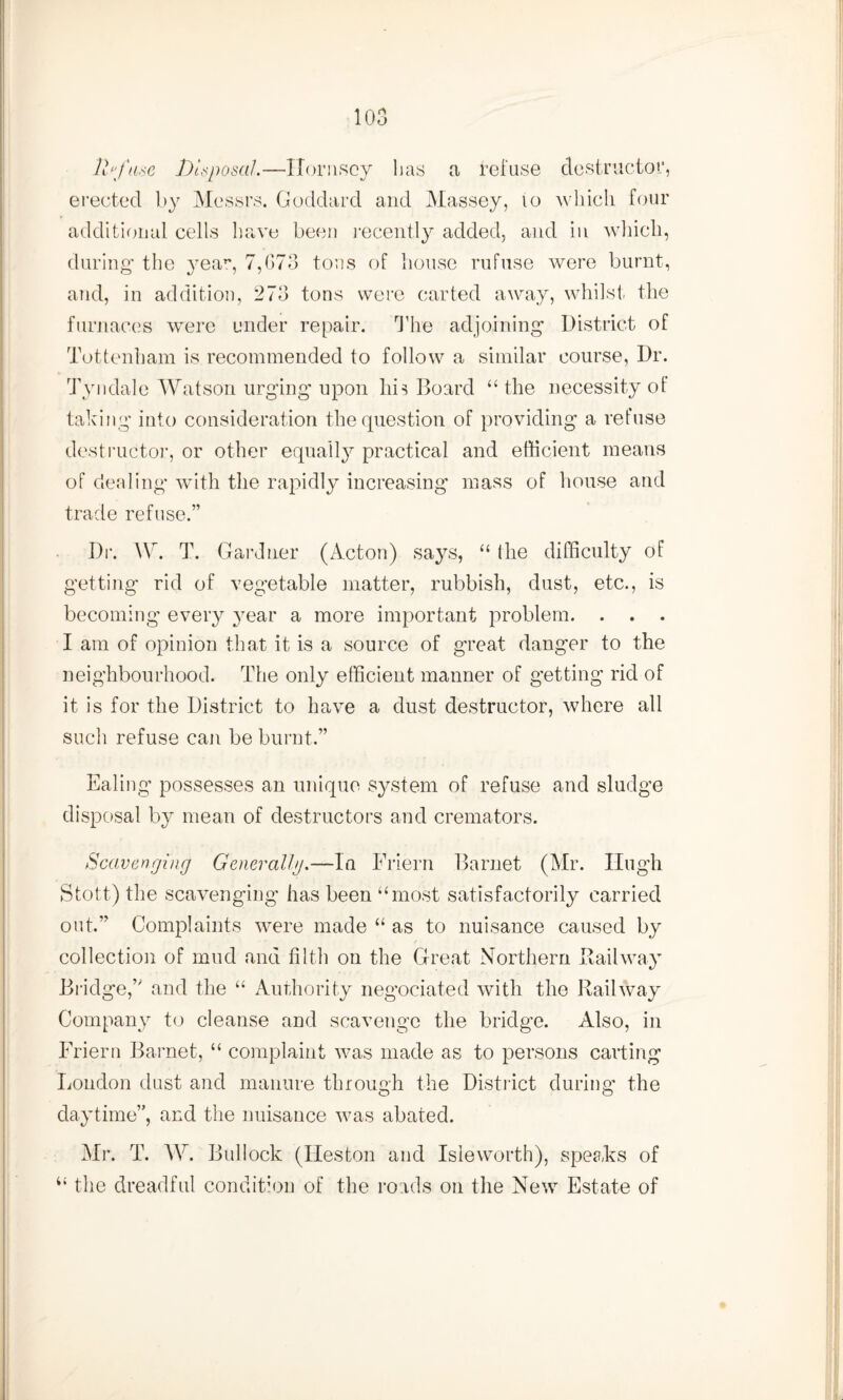 11 >fme Disposal.—Hornsey lias a refuse destructor, erected by Messrs. Goddard and Massey, 10 which four additional cells have been recently added, and in which, during the year, 7,673 tons of house rufuse were burnt, and, in addition, 273 tons were carted away, whilst the furnaces were under repair. The adjoining District of Tottenham is recommended to follow a similar course, Dr. Tyndale Watson urging upon hh Board “ the necessity of taking into consideration the question of providing a refuse destructor, or other equally practical and efficient means of dealing with the rapidly increasing mass of house and trade refuse.” Dr. AY. T. Gardner (Acton) says, “ the difficulty of getting rid of vegetable matter, rubbish, dust, etc., is becoming every year a more important problem. . . . I am of opinion that it is a source of great danger to the neighbourhood. The only efficient manner of getting rid of it is for the District to have a dust destructor, where all such refuse can be burnt.” Ealing’ possesses an unique system of refuse and sludge disposal by mean of destructors and cremators. Scavenging Generally.—In Friern Barnet (Mr. Hugh Stott.) the scavenging has been “most satisfactorily carried out.” Complaints were made “ as to nuisance caused by collection of mud and filth on the Great Northern Railway Bridge,” and the “ Authority negociated with the Railway Company to cleanse and scavenge the bridge. Also, in Friern Barnet, “ complaint was made as to persons carting London dust and manure through the District during the daytime”, and the nuisance was abated. Mr. T. AY. Bullock (Heston and Isleworth), speaks of 4‘ the dreadful condition of the roads on the New Estate of