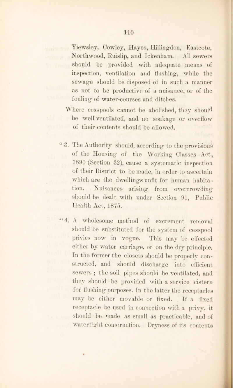 Yiewsley, Cowley, Hayes, Hillingdon, Eastcote, North wood, Ruislip, and Ickenham. All sewers should be provided with adequate means of inspection, ventilation and flushing, while the sewage should be disposed of in such a manner as not to be productive of a nuisance, or of the fouling of water-courses and ditches. Where cesspools cannot be abolished, they should be well ventilated, and no soakage or overflow of their contents should be allowed. “ 3, The Authority should, according to the provisions of the Housing of the Working Classes Act, 1890 (Section 32), cause a systematic inspection of their District to be made, in order to ascertain which are the dwellings unfit for human habita¬ tion. Nuisances arising* from overcrowding should be dealt with under Section 91, Public Health Act, 1875. 414. A wholesome method of excrement removal should be substituted for the system of cesspool privies now in vog’ue. This may be effected either by water carriage, or on the dry principle. In the former the closets should be properly con¬ structed, and should discharge into efficient sewers ; the soil pipes should be ventilated, and they should be provided with a service cistern for flushing purposes. In the latter the receptacles may be either movable or fixed. If a fixed receptacle be used in connection with a privy, it should be made as small as practicable, and of watertight construction. Dryness of its contents