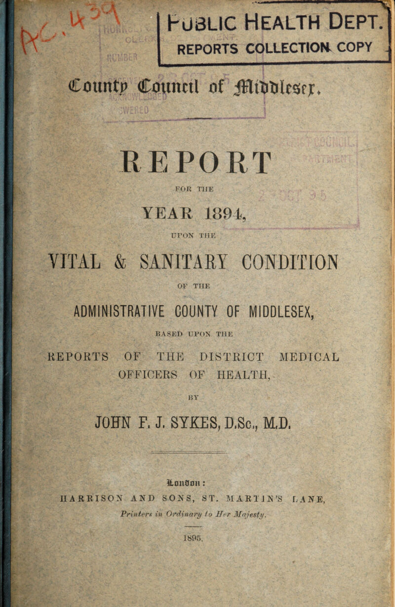 Public Health Dept. REPORTS COLLECTION. COPY . County Council of JHfatileSejL REPO liT FOR T1IE YEAR 1894, UrON THE VITAL & SANITARY CONDITION OF THE ADMINISTRATIVE COUNTY OF MIDDLESEX, BASED UPON THE REPORTS OF THE DISTRICT MEDICAL OFFICERS OF HEALTH, BY JOHN F. J. SYKES, D.Sc,, M.D. Hontfon: HARRISON AND SONS, ST. MARTIN’S LANE, Printers in Ordinary to Her Majesty.