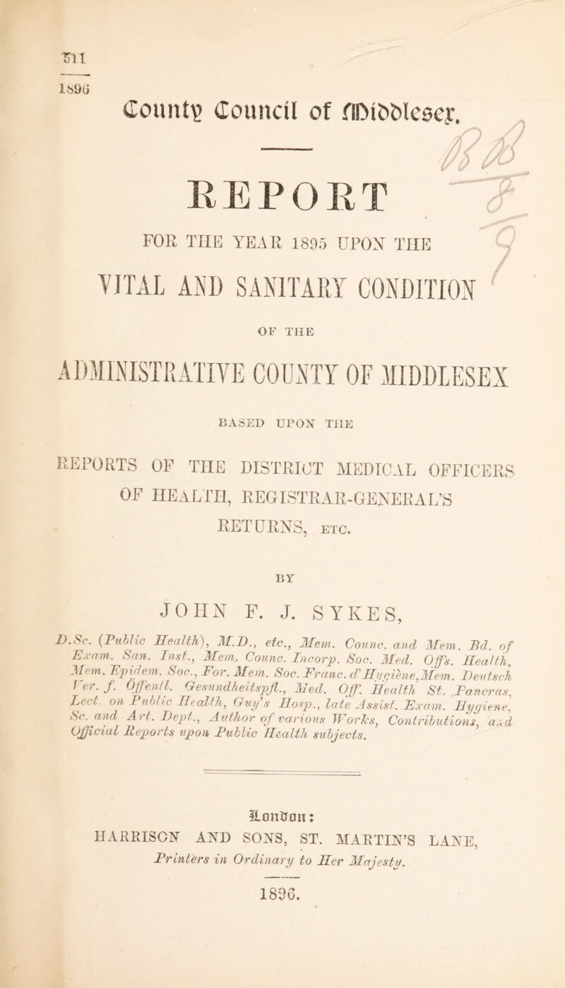 tit lb9li REPORT FOR THE YEAR 1895 UPON THE VITAL AND SANITARY CONDITION C OF THE ADMINISTRATIVE COUNTY OF MIDDLESEX BASED UPON THE reports of the district medical officers OF HEALTH, REGISTRAR-GENERAL’S RETURNS, etc. BY JOHN F. J. SYKES, Z>.Nc. (Public Health), M.D., etc., Mem. Counc. and Mem. 71 d. of Exam. San. Inst., Mem, Counc. Pncorp. Soc. Med. Offs. Health Mem. Epidem. Soc., For. Mem. Soc. Franc, dfHygiene,Mem. Dentsch f et. f. Offen/l. Gesundheitspft., hied. Off. Health St. .Pancras, Led. on Public Health, Guys Hosp., late Assist. Exam. Hygiene, Sc. and Art. I)ept., Author of various Woris, Contributions, and Official Reports upon Public Health subjects. Eoiittcw: HARRISON AND SONS, ST. MARTIN’S LANE, Printers in Ordinary to Her Majestu. 1896.