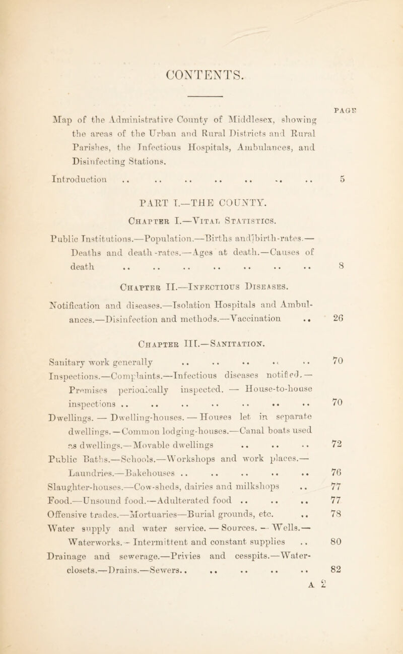 CONTENTS. Map of the Administrative County of Middlesex, showing the areas of the Urban and Rural Districts and Rural Parishes, tlie Infectious Hospitals, Ambulances, and Disinfecting Stations. Introduction page 5 PART T.—THE COUNTY. Chapter I.—Vital Statistics. Public Institutions.—Population.—Births and (birth-rates.— Deaths and death-rates.—Ages at death.—Causes of death .. .. .. .. • • •• •• Chapter II.—Infectious Diseases. Notification and diseases.—Isolation Hospitals and Ambul¬ ances.—Disinfection and methods.—Vaccination .• 8 26 Chapter II[.—Sanitation. Sanitary work generally .. .. •. • < Inspections.—Complaints.—Infectious diseases notified,— Premises periodically inspected. — House-to-house inspections .. .. .. . • • • • • Dwellings. — Dwelling-houses. — Houses let in separate dwellings. — Common lodging-houses.—Canal boats used as dwellings.— Movable dwellings Public Paths.—Schools.—Workshops and work places.— Laundries.—Bakehouses .. .. .. .. . • Slaughter-houses.—Cow-sheds, dairies and milkshops Food.—Unsound food.—Adulterated food .. Offensive trades.—Mortuaries—Burial grounds, etc. Water supply and water service. — Sources. — Wells.— Waterworks. - Intermittent and constant supplies Drainage and sewerage.—Privies and cesspits.—Water- closets.—Drains.—Sewers.. .. A 70 70 72 76 77 77 78 80 82 i.